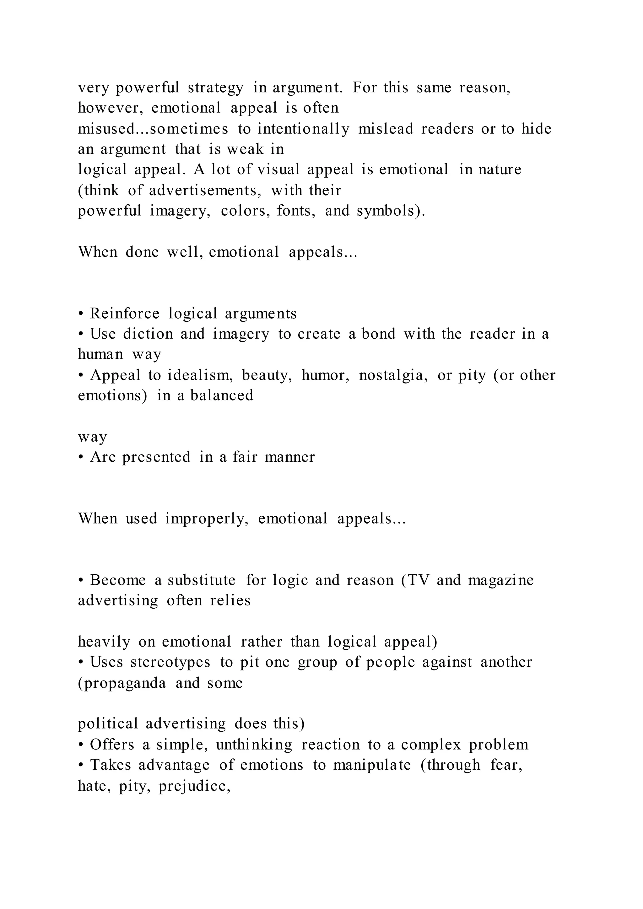 very powerful strategy in argument. For this same reason,
however, emotional appeal is often
misused...sometimes to intentionally mislead readers or to hide
an argument that is weak in
logical appeal. A lot of visual appeal is emotional in nature
(think of advertisements, with their
powerful imagery, colors, fonts, and symbols).
When done well, emotional appeals...
• Reinforce logical arguments
• Use diction and imagery to create a bond with the reader in a
human way
• Appeal to idealism, beauty, humor, nostalgia, or pity (or other
emotions) in a balanced
way
• Are presented in a fair manner
When used improperly, emotional appeals...
• Become a substitute for logic and reason (TV and magazine
advertising often relies
heavily on emotional rather than logical appeal)
• Uses stereotypes to pit one group of people against another
(propaganda and some
political advertising does this)
• Offers a simple, unthinking reaction to a complex problem
• Takes advantage of emotions to manipulate (through fear,
hate, pity, prejudice,
 
