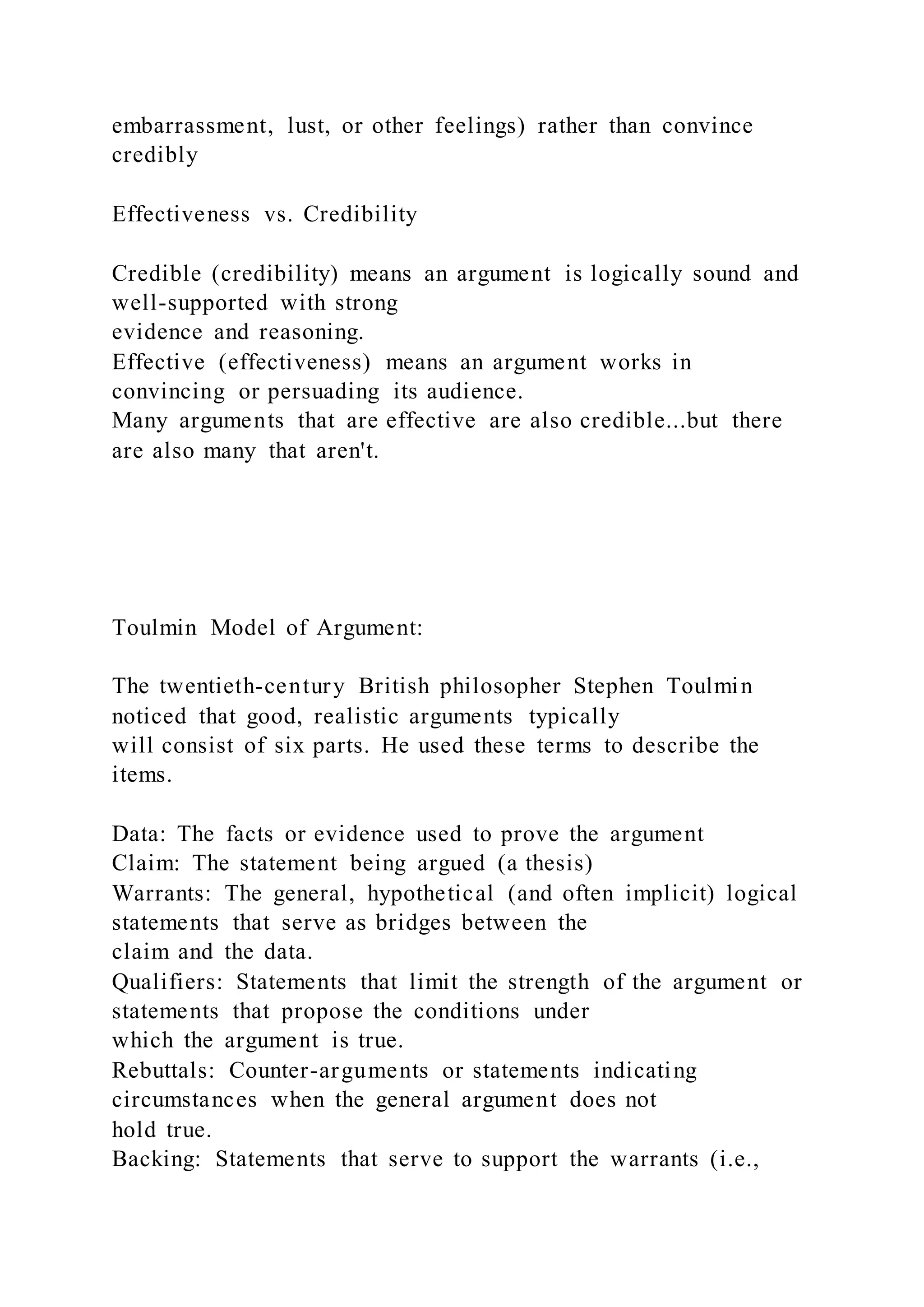 embarrassment, lust, or other feelings) rather than convince
credibly
Effectiveness vs. Credibility
Credible (credibility) means an argument is logically sound and
well-supported with strong
evidence and reasoning.
Effective (effectiveness) means an argument works in
convincing or persuading its audience.
Many arguments that are effective are also credible...but there
are also many that aren't.
Toulmin Model of Argument:
The twentieth-century British philosopher Stephen Toulmin
noticed that good, realistic arguments typically
will consist of six parts. He used these terms to describe the
items.
Data: The facts or evidence used to prove the argument
Claim: The statement being argued (a thesis)
Warrants: The general, hypothetical (and often implicit) logical
statements that serve as bridges between the
claim and the data.
Qualifiers: Statements that limit the strength of the argument or
statements that propose the conditions under
which the argument is true.
Rebuttals: Counter-arguments or statements indicating
circumstances when the general argument does not
hold true.
Backing: Statements that serve to support the warrants (i.e.,
 