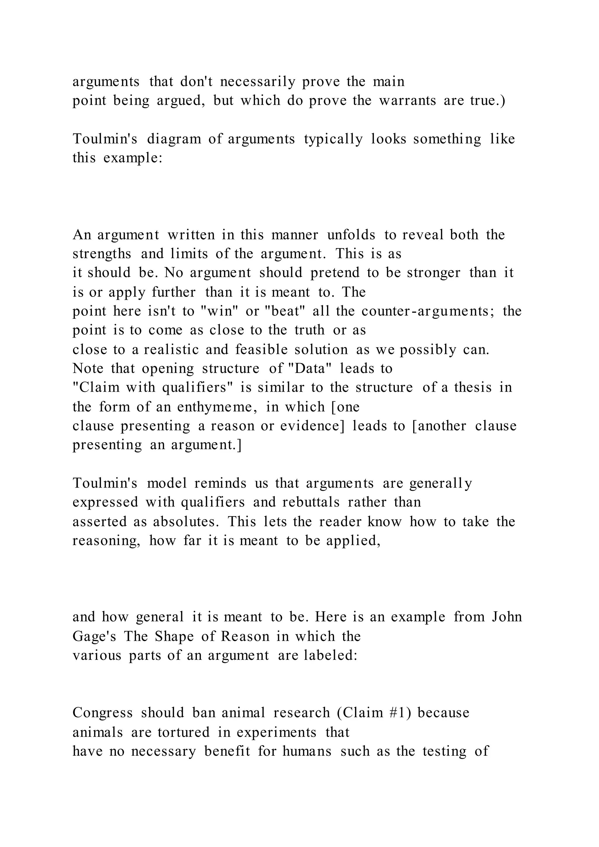 arguments that don't necessarily prove the main
point being argued, but which do prove the warrants are true.)
Toulmin's diagram of arguments typically looks something like
this example:
An argument written in this manner unfolds to reveal both the
strengths and limits of the argument. This is as
it should be. No argument should pretend to be stronger than it
is or apply further than it is meant to. The
point here isn't to "win" or "beat" all the counter-arguments; the
point is to come as close to the truth or as
close to a realistic and feasible solution as we possibly can.
Note that opening structure of "Data" leads to
"Claim with qualifiers" is similar to the structure of a thesis in
the form of an enthymeme, in which [one
clause presenting a reason or evidence] leads to [another clause
presenting an argument.]
Toulmin's model reminds us that arguments are generally
expressed with qualifiers and rebuttals rather than
asserted as absolutes. This lets the reader know how to take the
reasoning, how far it is meant to be applied,
and how general it is meant to be. Here is an example from John
Gage's The Shape of Reason in which the
various parts of an argument are labeled:
Congress should ban animal research (Claim #1) because
animals are tortured in experiments that
have no necessary benefit for humans such as the testing of
 