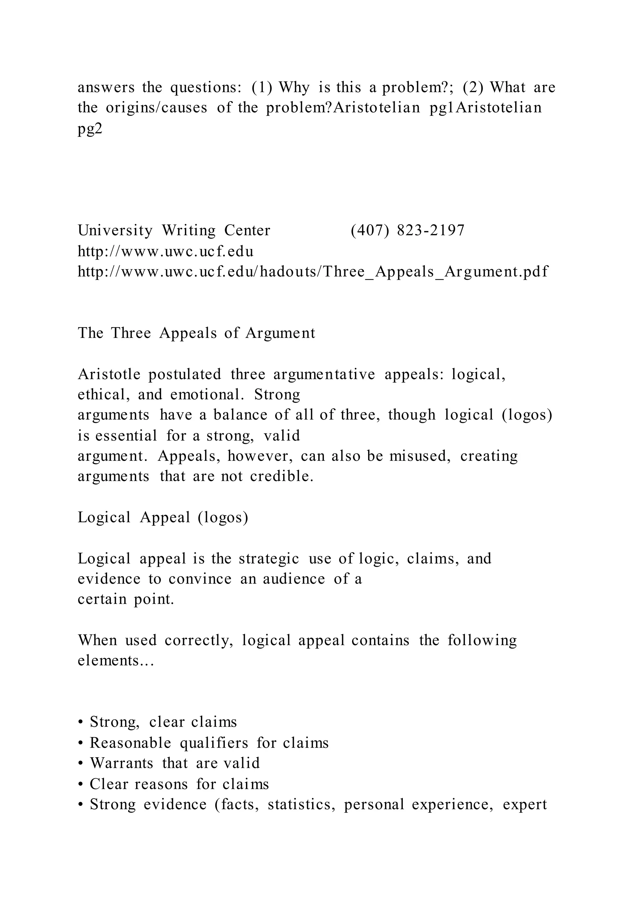 answers the questions: (1) Why is this a problem?; (2) What are
the origins/causes of the problem?Aristotelian pg1Aristotelian
pg2
University Writing Center (407) 823-2197
http://www.uwc.ucf.edu
http://www.uwc.ucf.edu/hadouts/Three_Appeals_Argument.pdf
The Three Appeals of Argument
Aristotle postulated three argumentative appeals: logical,
ethical, and emotional. Strong
arguments have a balance of all of three, though logical (logos)
is essential for a strong, valid
argument. Appeals, however, can also be misused, creating
arguments that are not credible.
Logical Appeal (logos)
Logical appeal is the strategic use of logic, claims, and
evidence to convince an audience of a
certain point.
When used correctly, logical appeal contains the following
elements...
• Strong, clear claims
• Reasonable qualifiers for claims
• Warrants that are valid
• Clear reasons for claims
• Strong evidence (facts, statistics, personal experience, expert
 