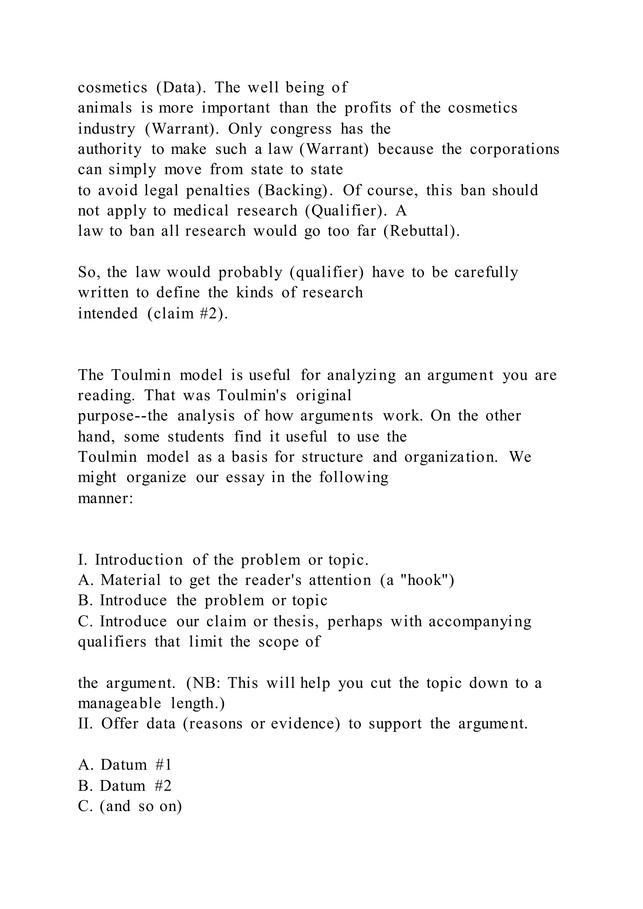 cosmetics (Data). The well being of
animals is more important than the profits of the cosmetics
industry (Warrant). Only congress has the
authority to make such a law (Warrant) because the corporations
can simply move from state to state
to avoid legal penalties (Backing). Of course, this ban should
not apply to medical research (Qualifier). A
law to ban all research would go too far (Rebuttal).
So, the law would probably (qualifier) have to be carefully
written to define the kinds of research
intended (claim #2).
The Toulmin model is useful for analyzing an argument you are
reading. That was Toulmin's original
purpose--the analysis of how arguments work. On the other
hand, some students find it useful to use the
Toulmin model as a basis for structure and organization. We
might organize our essay in the following
manner:
I. Introduction of the problem or topic.
A. Material to get the reader's attention (a "hook")
B. Introduce the problem or topic
C. Introduce our claim or thesis, perhaps with accompanying
qualifiers that limit the scope of
the argument. (NB: This will help you cut the topic down to a
manageable length.)
II. Offer data (reasons or evidence) to support the argument.
A. Datum #1
B. Datum #2
C. (and so on)
 