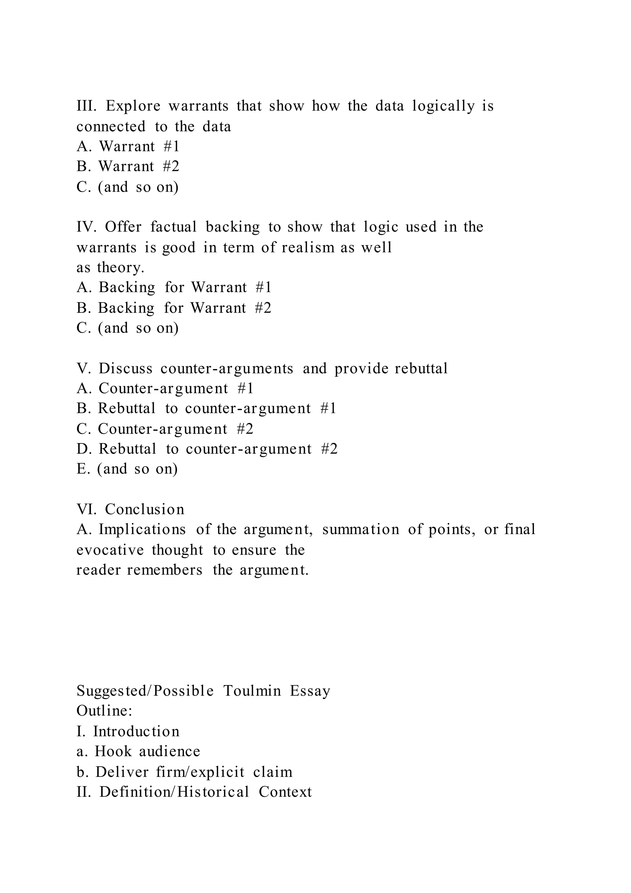 III. Explore warrants that show how the data logically is
connected to the data
A. Warrant #1
B. Warrant #2
C. (and so on)
IV. Offer factual backing to show that logic used in the
warrants is good in term of realism as well
as theory.
A. Backing for Warrant #1
B. Backing for Warrant #2
C. (and so on)
V. Discuss counter-arguments and provide rebuttal
A. Counter-argument #1
B. Rebuttal to counter-argument #1
C. Counter-argument #2
D. Rebuttal to counter-argument #2
E. (and so on)
VI. Conclusion
A. Implications of the argument, summation of points, or final
evocative thought to ensure the
reader remembers the argument.
Suggested/Possible Toulmin Essay
Outline:
I. Introduction
a. Hook audience
b. Deliver firm/explicit claim
II. Definition/Historical Context
 