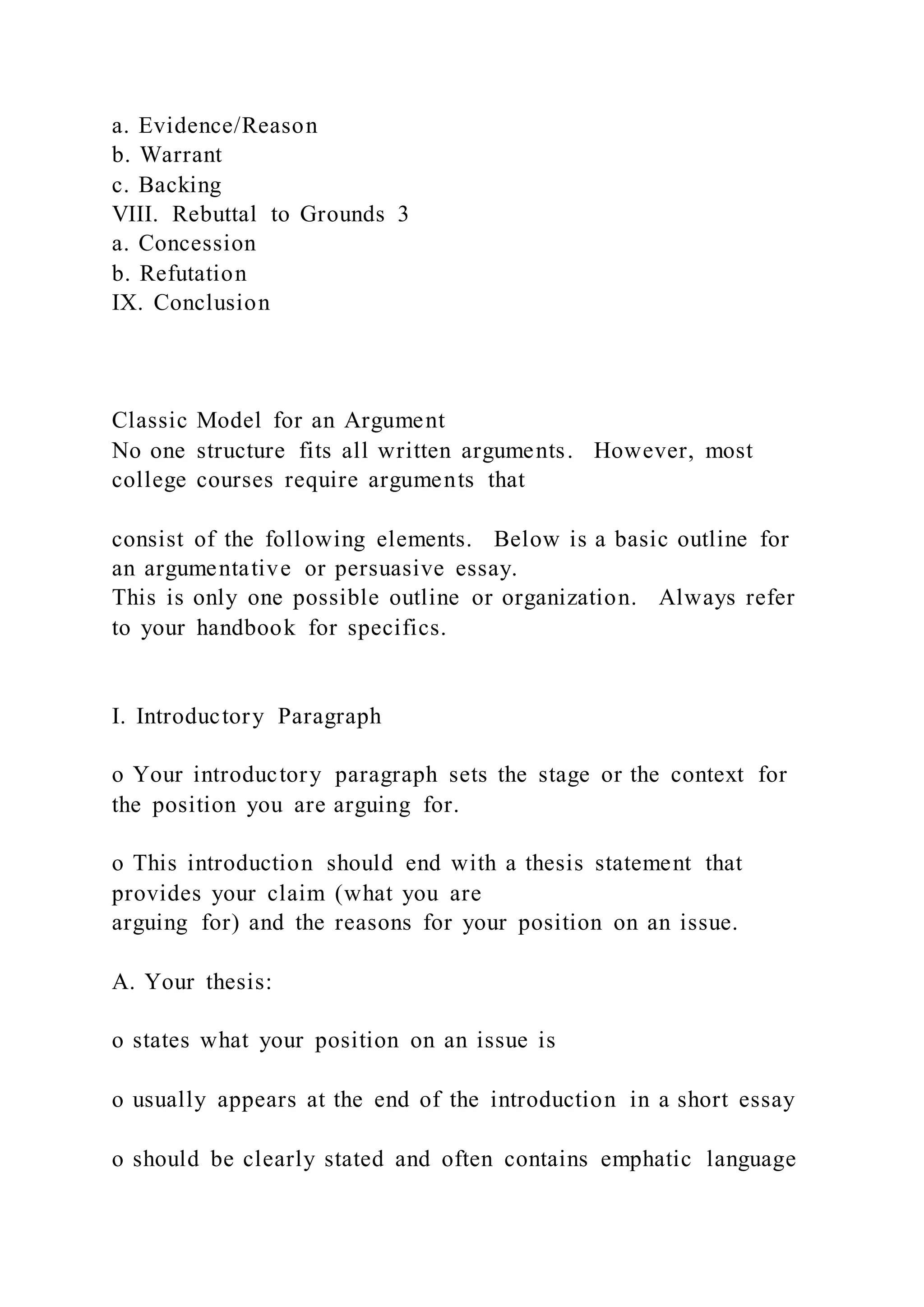 a. Evidence/Reason
b. Warrant
c. Backing
VIII. Rebuttal to Grounds 3
a. Concession
b. Refutation
IX. Conclusion
Classic Model for an Argument
No one structure fits all written arguments. However, most
college courses require arguments that
consist of the following elements. Below is a basic outline for
an argumentative or persuasive essay.
This is only one possible outline or organization. Always refer
to your handbook for specifics.
I. Introductory Paragraph
o Your introductory paragraph sets the stage or the context for
the position you are arguing for.
o This introduction should end with a thesis statement that
provides your claim (what you are
arguing for) and the reasons for your position on an issue.
A. Your thesis:
o states what your position on an issue is
o usually appears at the end of the introduction in a short essay
o should be clearly stated and often contains emphatic language
 