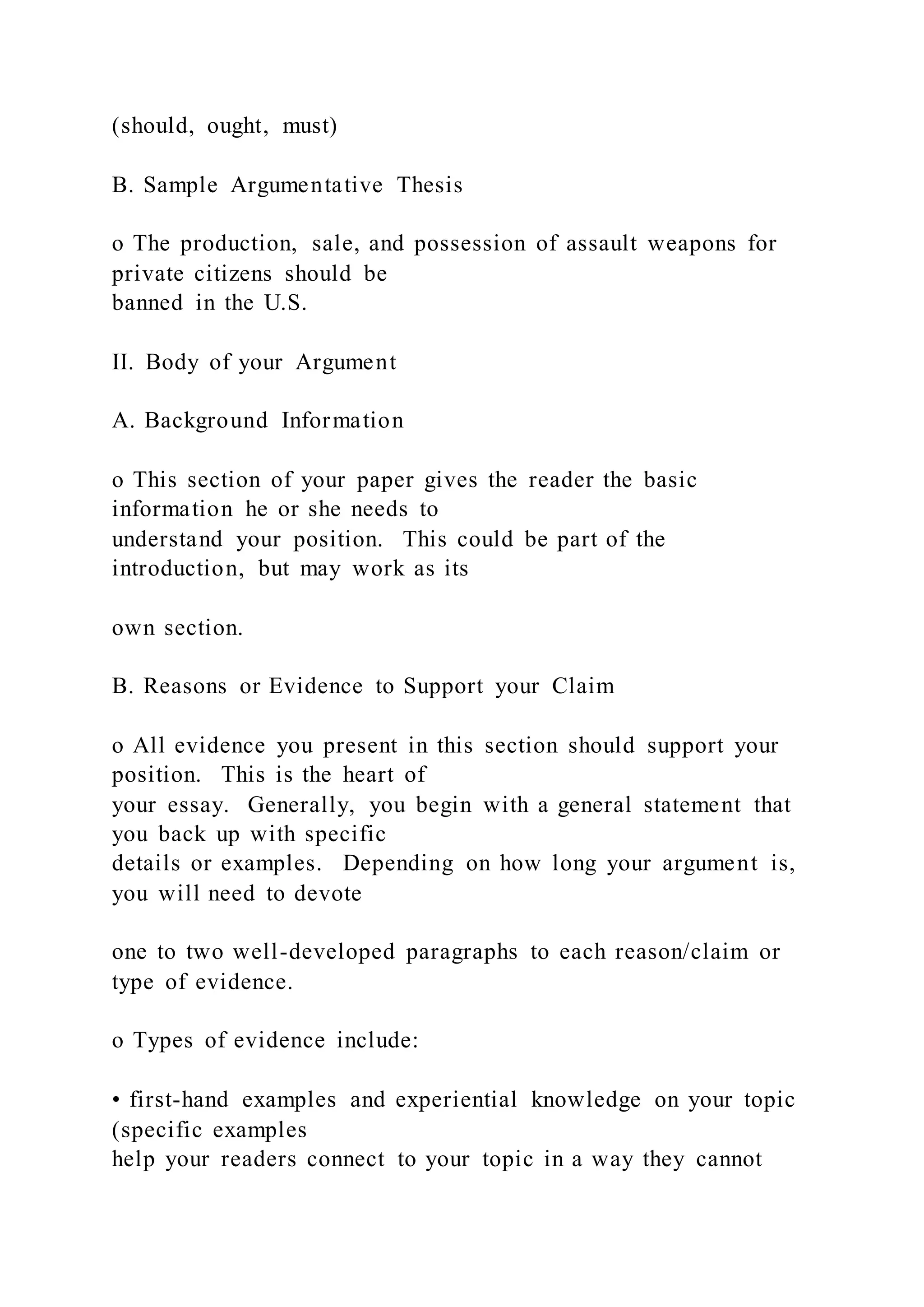 (should, ought, must)
B. Sample Argumentative Thesis
o The production, sale, and possession of assault weapons for
private citizens should be
banned in the U.S.
II. Body of your Argument
A. Background Information
o This section of your paper gives the reader the basic
information he or she needs to
understand your position. This could be part of the
introduction, but may work as its
own section.
B. Reasons or Evidence to Support your Claim
o All evidence you present in this section should support your
position. This is the heart of
your essay. Generally, you begin with a general statement that
you back up with specific
details or examples. Depending on how long your argument is,
you will need to devote
one to two well-developed paragraphs to each reason/claim or
type of evidence.
o Types of evidence include:
• first-hand examples and experiential knowledge on your topic
(specific examples
help your readers connect to your topic in a way they cannot
 