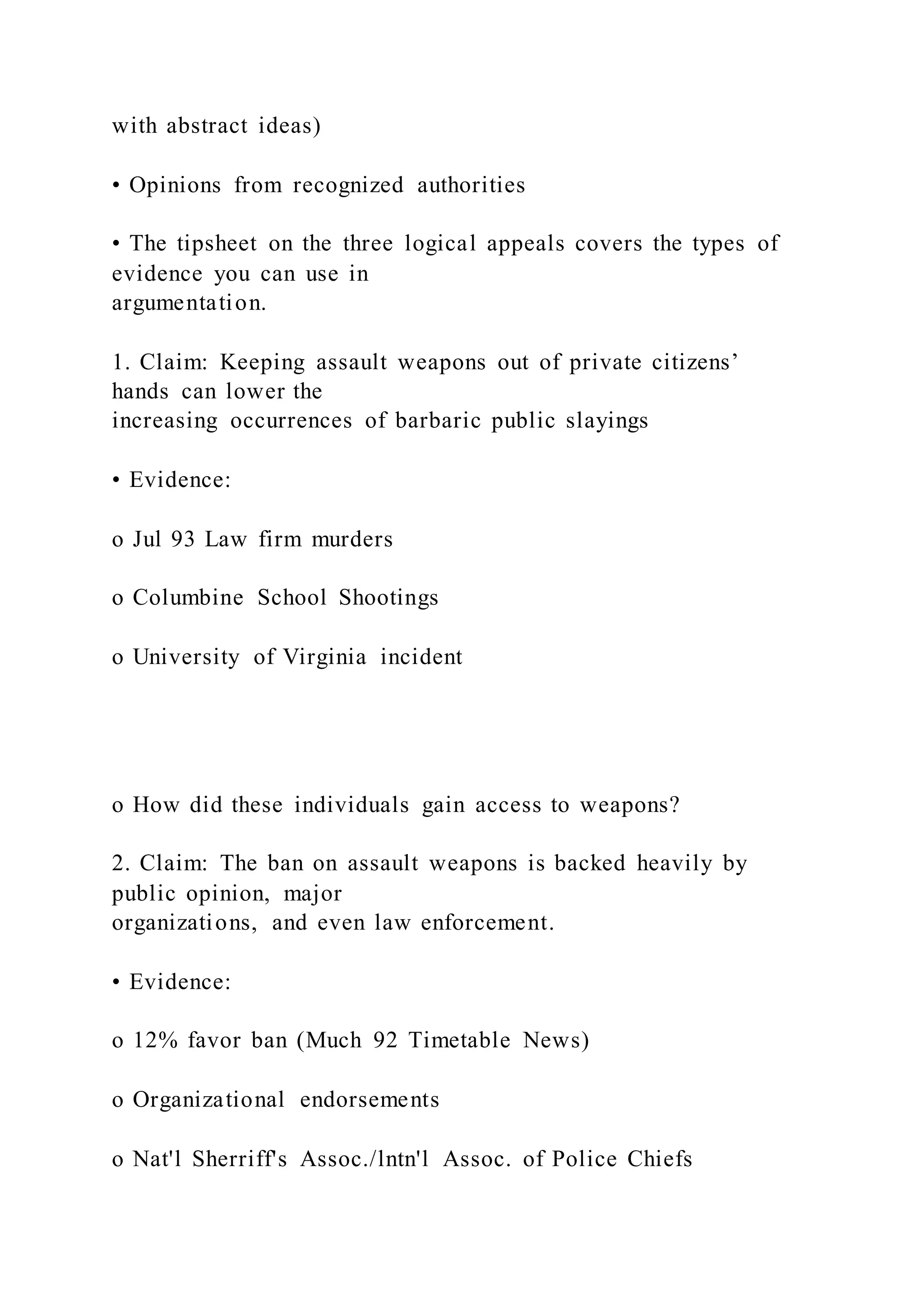 with abstract ideas)
• Opinions from recognized authorities
• The tipsheet on the three logical appeals covers the types of
evidence you can use in
argumentation.
1. Claim: Keeping assault weapons out of private citizens’
hands can lower the
increasing occurrences of barbaric public slayings
• Evidence:
o Jul 93 Law firm murders
o Columbine School Shootings
o University of Virginia incident
o How did these individuals gain access to weapons?
2. Claim: The ban on assault weapons is backed heavily by
public opinion, major
organizations, and even law enforcement.
• Evidence:
o 12% favor ban (Much 92 Timetable News)
o Organizational endorsements
o Nat'l Sherriff's Assoc./lntn'l Assoc. of Police Chiefs
 