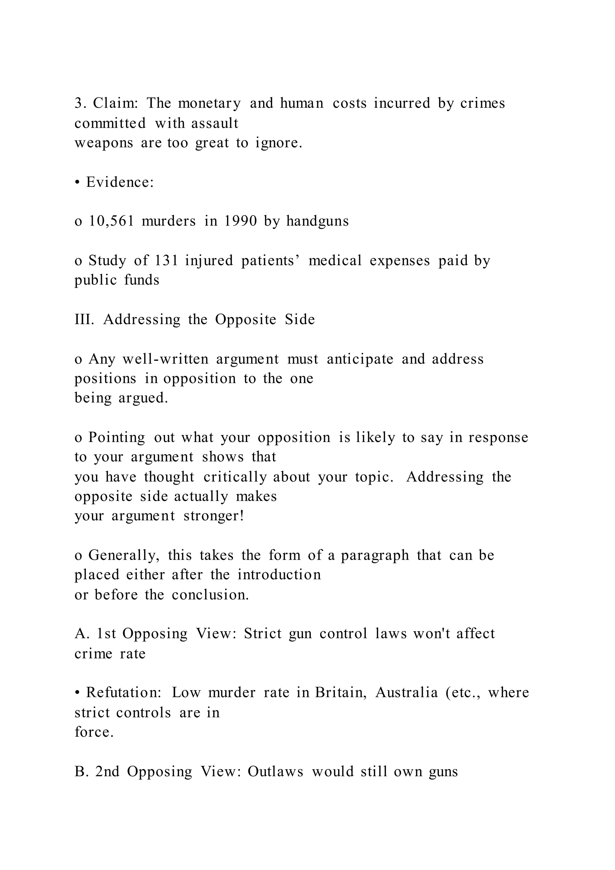 3. Claim: The monetary and human costs incurred by crimes
committed with assault
weapons are too great to ignore.
• Evidence:
o 10,561 murders in 1990 by handguns
o Study of 131 injured patients’ medical expenses paid by
public funds
III. Addressing the Opposite Side
o Any well-written argument must anticipate and address
positions in opposition to the one
being argued.
o Pointing out what your opposition is likely to say in response
to your argument shows that
you have thought critically about your topic. Addressing the
opposite side actually makes
your argument stronger!
o Generally, this takes the form of a paragraph that can be
placed either after the introduction
or before the conclusion.
A. 1st Opposing View: Strict gun control laws won't affect
crime rate
• Refutation: Low murder rate in Britain, Australia (etc., where
strict controls are in
force.
B. 2nd Opposing View: Outlaws would still own guns
 
