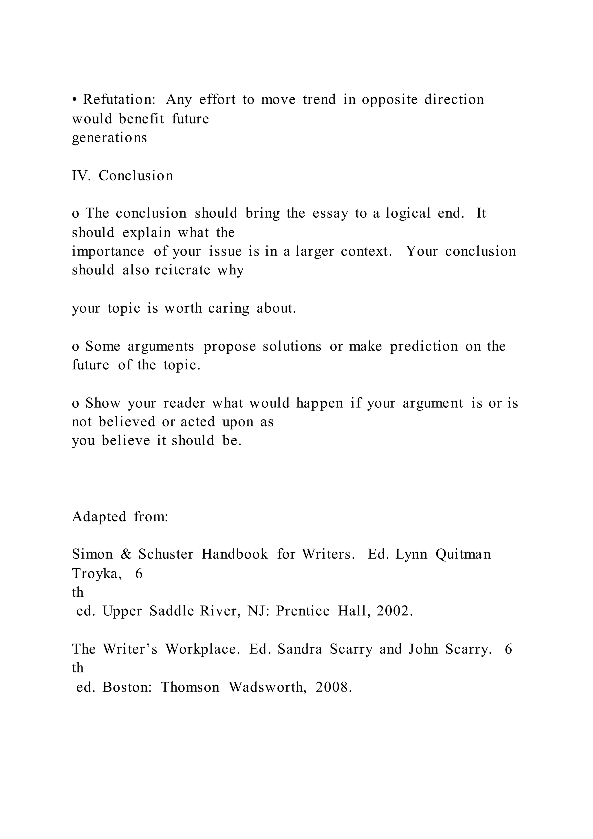 • Refutation: Any effort to move trend in opposite direction
would benefit future
generations
IV. Conclusion
o The conclusion should bring the essay to a logical end. It
should explain what the
importance of your issue is in a larger context. Your conclusion
should also reiterate why
your topic is worth caring about.
o Some arguments propose solutions or make prediction on the
future of the topic.
o Show your reader what would happen if your argument is or is
not believed or acted upon as
you believe it should be.
Adapted from:
Simon & Schuster Handbook for Writers. Ed. Lynn Quitman
Troyka, 6
th
ed. Upper Saddle River, NJ: Prentice Hall, 2002.
The Writer’s Workplace. Ed. Sandra Scarry and John Scarry. 6
th
ed. Boston: Thomson Wadsworth, 2008.
 