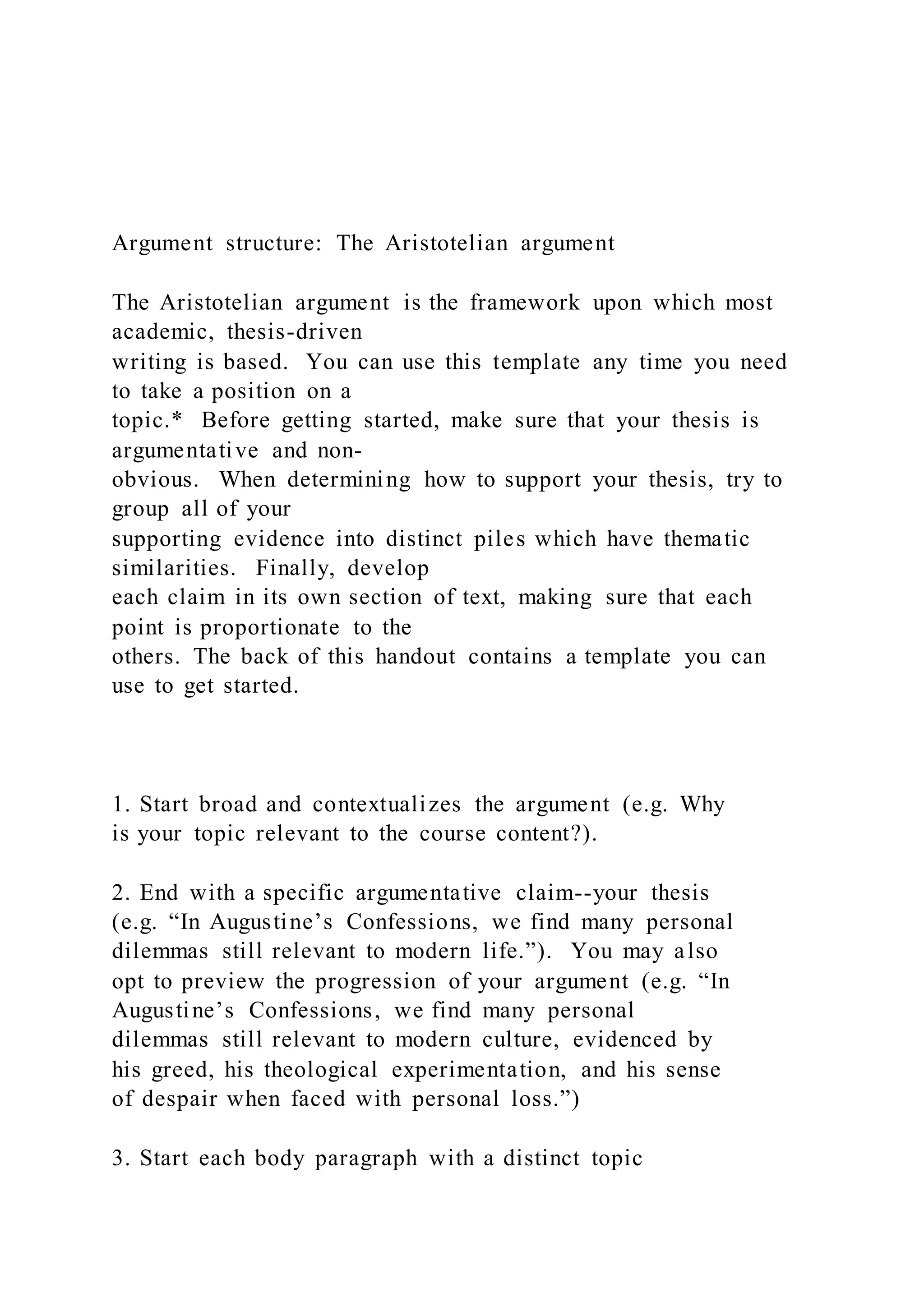 Argument structure: The Aristotelian argument
The Aristotelian argument is the framework upon which most
academic, thesis-driven
writing is based. You can use this template any time you need
to take a position on a
topic.* Before getting started, make sure that your thesis is
argumentative and non-
obvious. When determining how to support your thesis, try to
group all of your
supporting evidence into distinct piles which have thematic
similarities. Finally, develop
each claim in its own section of text, making sure that each
point is proportionate to the
others. The back of this handout contains a template you can
use to get started.
1. Start broad and contextualizes the argument (e.g. Why
is your topic relevant to the course content?).
2. End with a specific argumentative claim--your thesis
(e.g. “In Augustine’s Confessions, we find many personal
dilemmas still relevant to modern life.”). You may also
opt to preview the progression of your argument (e.g. “In
Augustine’s Confessions, we find many personal
dilemmas still relevant to modern culture, evidenced by
his greed, his theological experimentation, and his sense
of despair when faced with personal loss.”)
3. Start each body paragraph with a distinct topic
 