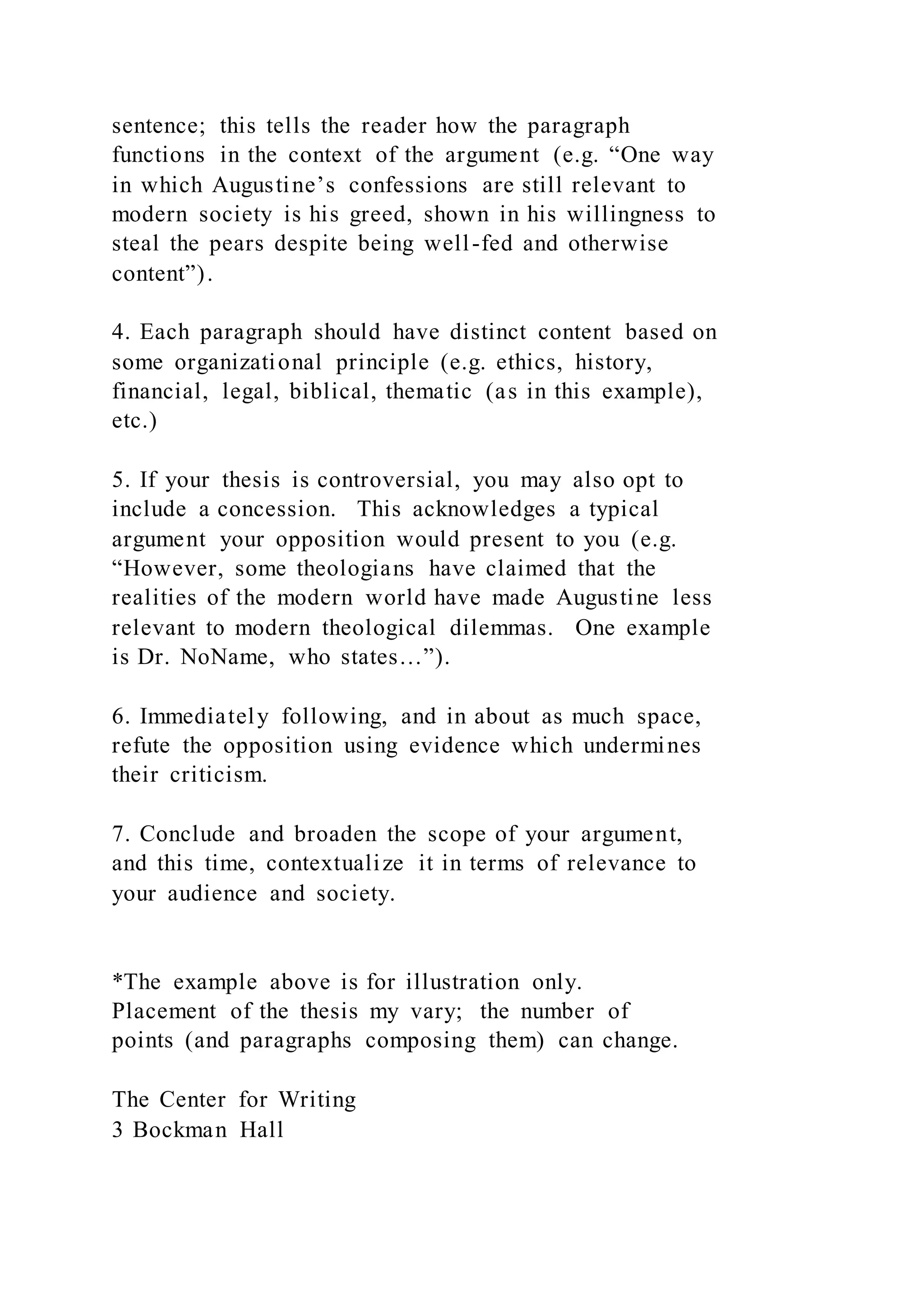 sentence; this tells the reader how the paragraph
functions in the context of the argument (e.g. “One way
in which Augustine’s confessions are still relevant to
modern society is his greed, shown in his willingness to
steal the pears despite being well-fed and otherwise
content”).
4. Each paragraph should have distinct content based on
some organizational principle (e.g. ethics, history,
financial, legal, biblical, thematic (as in this example),
etc.)
5. If your thesis is controversial, you may also opt to
include a concession. This acknowledges a typical
argument your opposition would present to you (e.g.
“However, some theologians have claimed that the
realities of the modern world have made Augustine less
relevant to modern theological dilemmas. One example
is Dr. NoName, who states…”).
6. Immediately following, and in about as much space,
refute the opposition using evidence which undermines
their criticism.
7. Conclude and broaden the scope of your argument,
and this time, contextualize it in terms of relevance to
your audience and society.
*The example above is for illustration only.
Placement of the thesis my vary; the number of
points (and paragraphs composing them) can change.
The Center for Writing
3 Bockman Hall
 