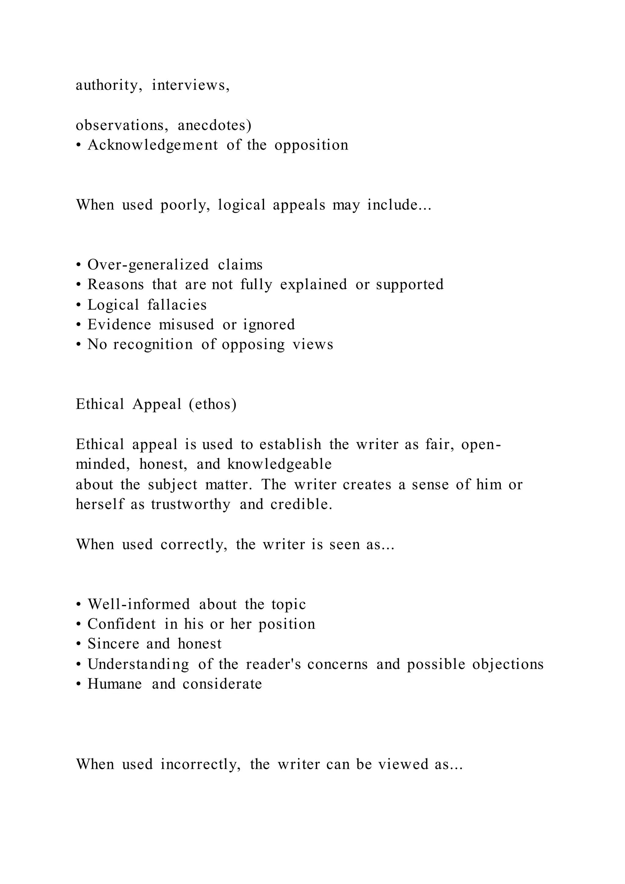 authority, interviews,
observations, anecdotes)
• Acknowledgement of the opposition
When used poorly, logical appeals may include...
• Over-generalized claims
• Reasons that are not fully explained or supported
• Logical fallacies
• Evidence misused or ignored
• No recognition of opposing views
Ethical Appeal (ethos)
Ethical appeal is used to establish the writer as fair, open-
minded, honest, and knowledgeable
about the subject matter. The writer creates a sense of him or
herself as trustworthy and credible.
When used correctly, the writer is seen as...
• Well-informed about the topic
• Confident in his or her position
• Sincere and honest
• Understanding of the reader's concerns and possible objections
• Humane and considerate
When used incorrectly, the writer can be viewed as...
 