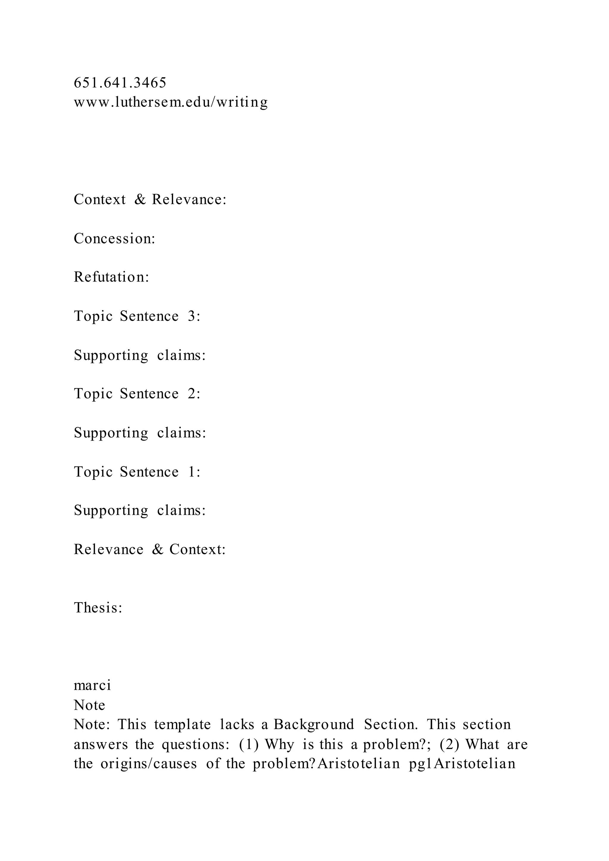 651.641.3465
www.luthersem.edu/writing
Context & Relevance:
Concession:
Refutation:
Topic Sentence 3:
Supporting claims:
Topic Sentence 2:
Supporting claims:
Topic Sentence 1:
Supporting claims:
Relevance & Context:
Thesis:
marci
Note
Note: This template lacks a Background Section. This section
answers the questions: (1) Why is this a problem?; (2) What are
the origins/causes of the problem?Aristotelian pg1Aristotelian
 