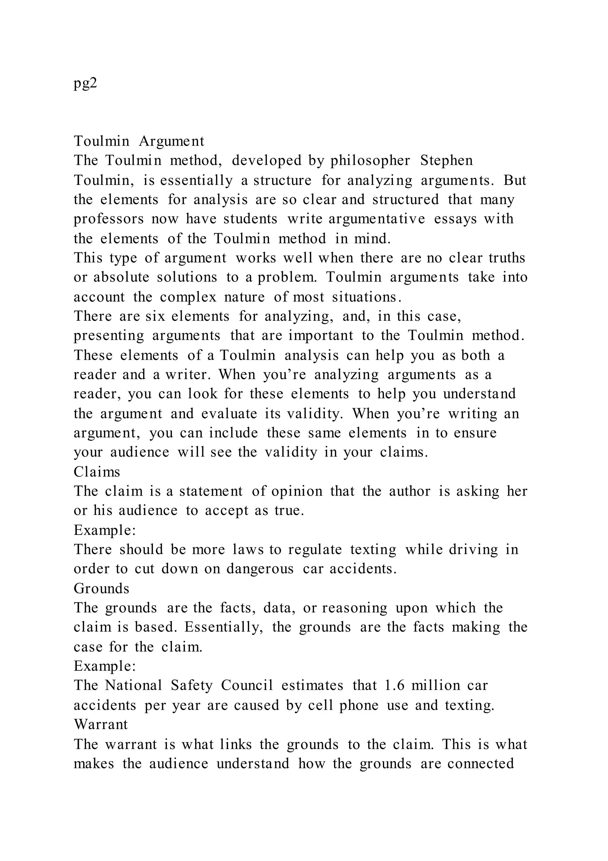 pg2
Toulmin Argument
The Toulmin method, developed by philosopher Stephen
Toulmin, is essentially a structure for analyzing arguments. But
the elements for analysis are so clear and structured that many
professors now have students write argumentative essays with
the elements of the Toulmin method in mind.
This type of argument works well when there are no clear truths
or absolute solutions to a problem. Toulmin arguments take into
account the complex nature of most situations.
There are six elements for analyzing, and, in this case,
presenting arguments that are important to the Toulmin method.
These elements of a Toulmin analysis can help you as both a
reader and a writer. When you’re analyzing arguments as a
reader, you can look for these elements to help you understand
the argument and evaluate its validity. When you’re writing an
argument, you can include these same elements in to ensure
your audience will see the validity in your claims.
Claims
The claim is a statement of opinion that the author is asking her
or his audience to accept as true.
Example:
There should be more laws to regulate texting while driving in
order to cut down on dangerous car accidents.
Grounds
The grounds are the facts, data, or reasoning upon which the
claim is based. Essentially, the grounds are the facts making the
case for the claim.
Example:
The National Safety Council estimates that 1.6 million car
accidents per year are caused by cell phone use and texting.
Warrant
The warrant is what links the grounds to the claim. This is what
makes the audience understand how the grounds are connected
 