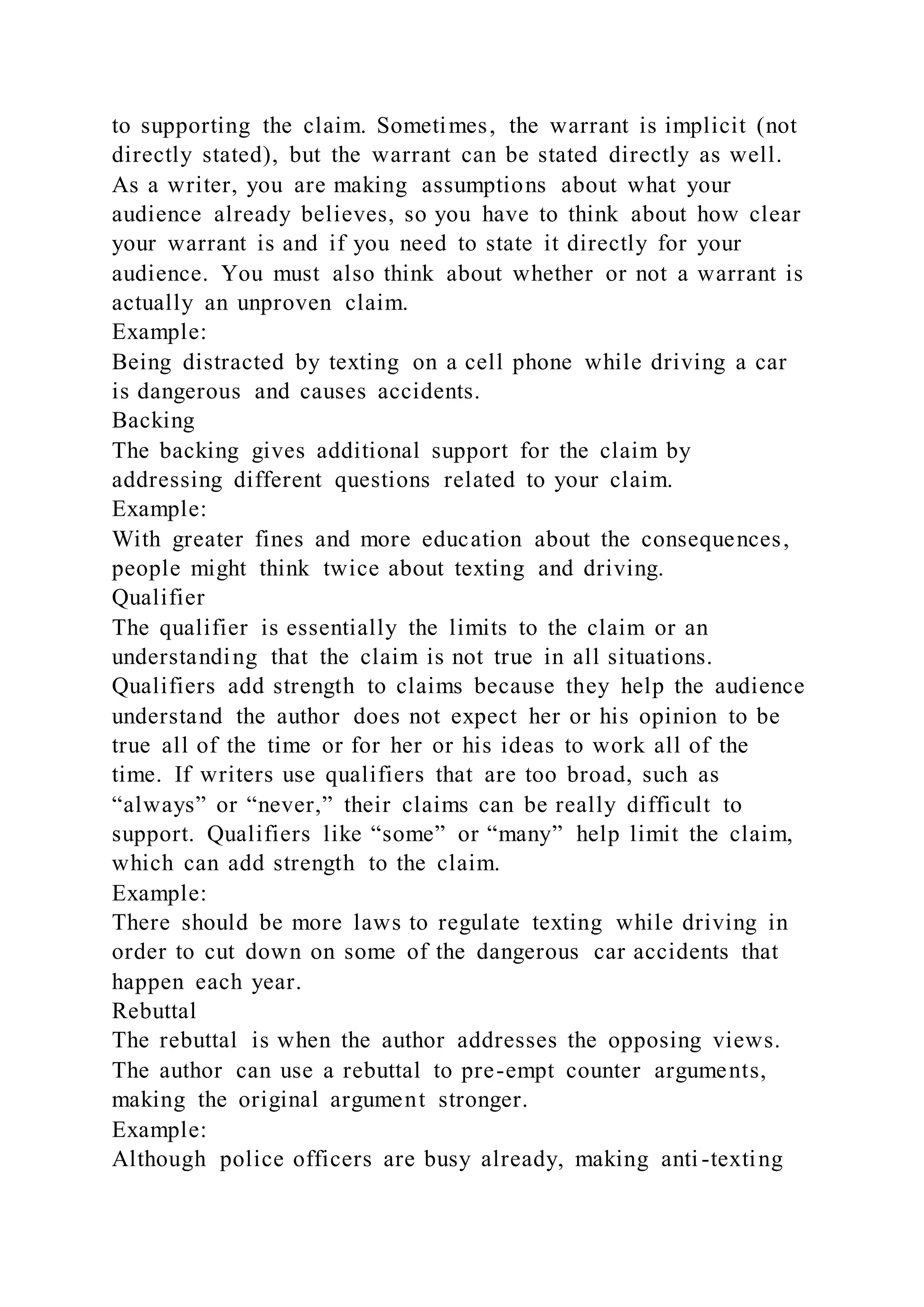 to supporting the claim. Sometimes, the warrant is implicit (not
directly stated), but the warrant can be stated directly as well.
As a writer, you are making assumptions about what your
audience already believes, so you have to think about how clear
your warrant is and if you need to state it directly for your
audience. You must also think about whether or not a warrant is
actually an unproven claim.
Example:
Being distracted by texting on a cell phone while driving a car
is dangerous and causes accidents.
Backing
The backing gives additional support for the claim by
addressing different questions related to your claim.
Example:
With greater fines and more education about the consequences,
people might think twice about texting and driving.
Qualifier
The qualifier is essentially the limits to the claim or an
understanding that the claim is not true in all situations.
Qualifiers add strength to claims because they help the audience
understand the author does not expect her or his opinion to be
true all of the time or for her or his ideas to work all of the
time. If writers use qualifiers that are too broad, such as
“always” or “never,” their claims can be really difficult to
support. Qualifiers like “some” or “many” help limit the claim,
which can add strength to the claim.
Example:
There should be more laws to regulate texting while driving in
order to cut down on some of the dangerous car accidents that
happen each year.
Rebuttal
The rebuttal is when the author addresses the opposing views.
The author can use a rebuttal to pre-empt counter arguments,
making the original argument stronger.
Example:
Although police officers are busy already, making anti -texting
 
