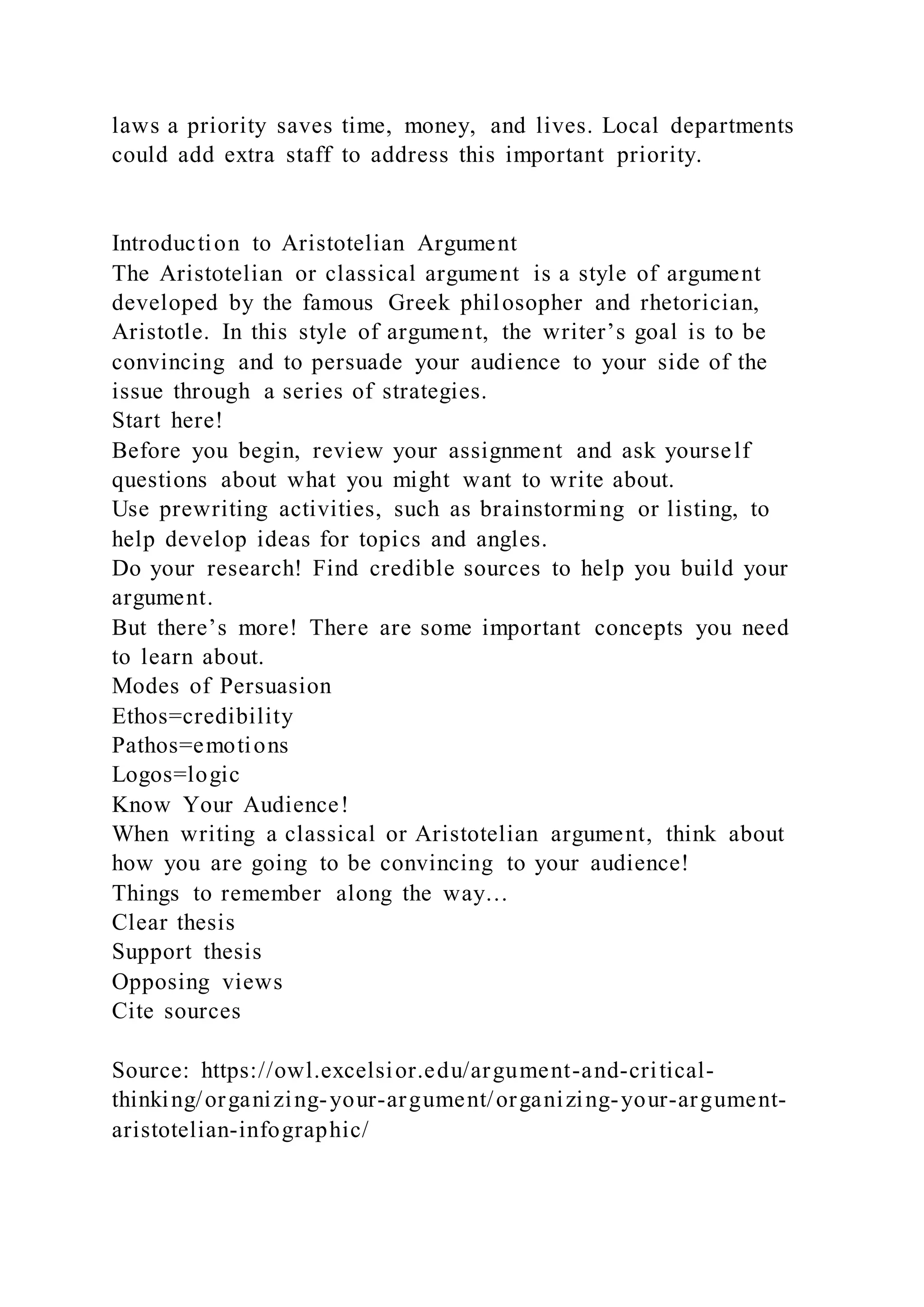 laws a priority saves time, money, and lives. Local departments
could add extra staff to address this important priority.
Introduction to Aristotelian Argument
The Aristotelian or classical argument is a style of argument
developed by the famous Greek philosopher and rhetorician,
Aristotle. In this style of argument, the writer’s goal is to be
convincing and to persuade your audience to your side of the
issue through a series of strategies.
Start here!
Before you begin, review your assignment and ask yourself
questions about what you might want to write about.
Use prewriting activities, such as brainstorming or listing, to
help develop ideas for topics and angles.
Do your research! Find credible sources to help you build your
argument.
But there’s more! There are some important concepts you need
to learn about.
Modes of Persuasion
Ethos=credibility
Pathos=emotions
Logos=logic
Know Your Audience!
When writing a classical or Aristotelian argument, think about
how you are going to be convincing to your audience!
Things to remember along the way…
Clear thesis
Support thesis
Opposing views
Cite sources
Source: https://owl.excelsior.edu/argument-and-critical-
thinking/organizing-your-argument/organizing-your-argument-
aristotelian-infographic/
 