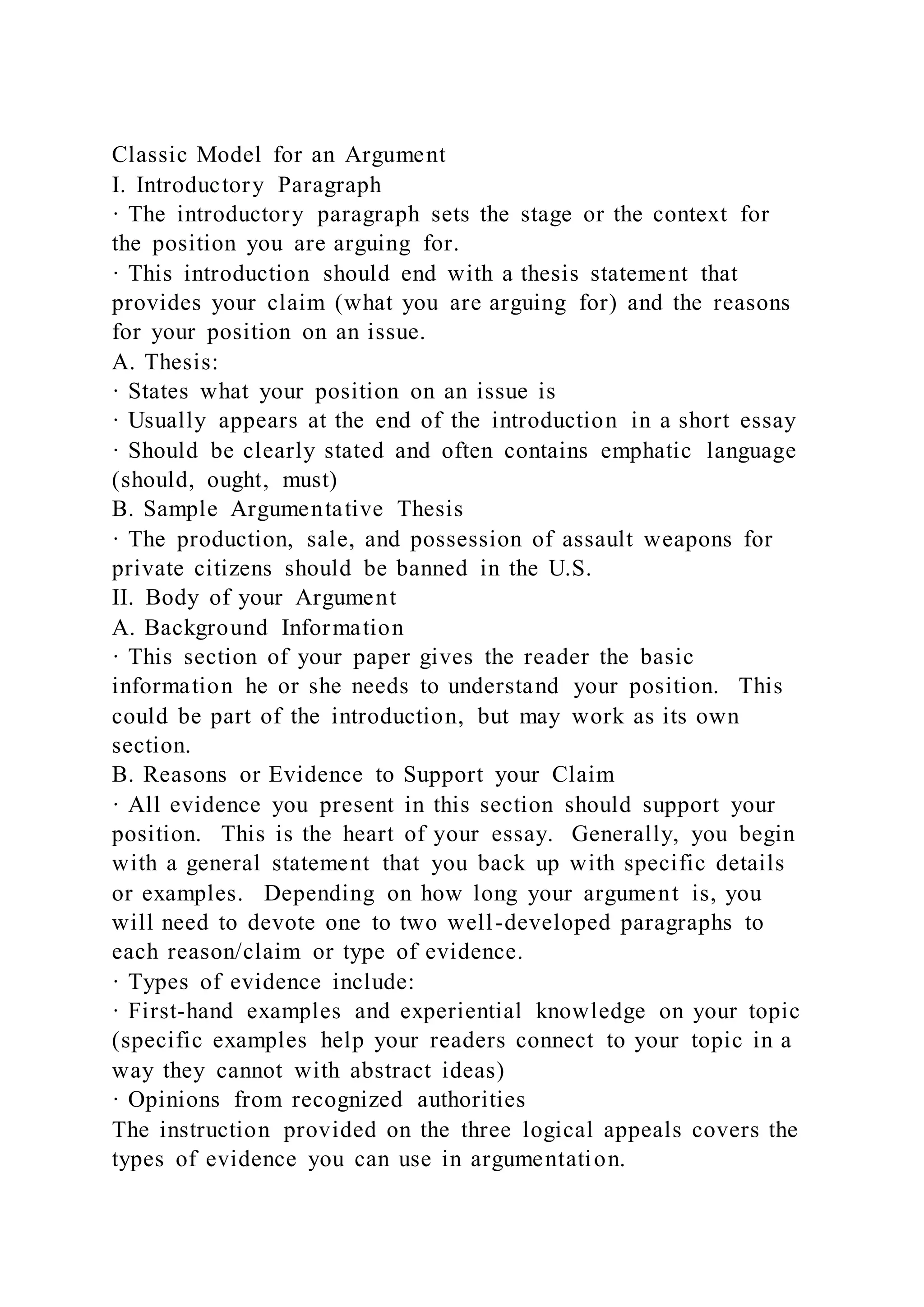 Classic Model for an Argument
I. Introductory Paragraph
· The introductory paragraph sets the stage or the context for
the position you are arguing for.
· This introduction should end with a thesis statement that
provides your claim (what you are arguing for) and the reasons
for your position on an issue.
A. Thesis:
· States what your position on an issue is
· Usually appears at the end of the introduction in a short essay
· Should be clearly stated and often contains emphatic language
(should, ought, must)
B. Sample Argumentative Thesis
· The production, sale, and possession of assault weapons for
private citizens should be banned in the U.S.
II. Body of your Argument
A. Background Information
· This section of your paper gives the reader the basic
information he or she needs to understand your position. This
could be part of the introduction, but may work as its own
section.
B. Reasons or Evidence to Support your Claim
· All evidence you present in this section should support your
position. This is the heart of your essay. Generally, you begin
with a general statement that you back up with specific details
or examples. Depending on how long your argument is, you
will need to devote one to two well-developed paragraphs to
each reason/claim or type of evidence.
· Types of evidence include:
· First-hand examples and experiential knowledge on your topic
(specific examples help your readers connect to your topic in a
way they cannot with abstract ideas)
· Opinions from recognized authorities
The instruction provided on the three logical appeals covers the
types of evidence you can use in argumentation.
 