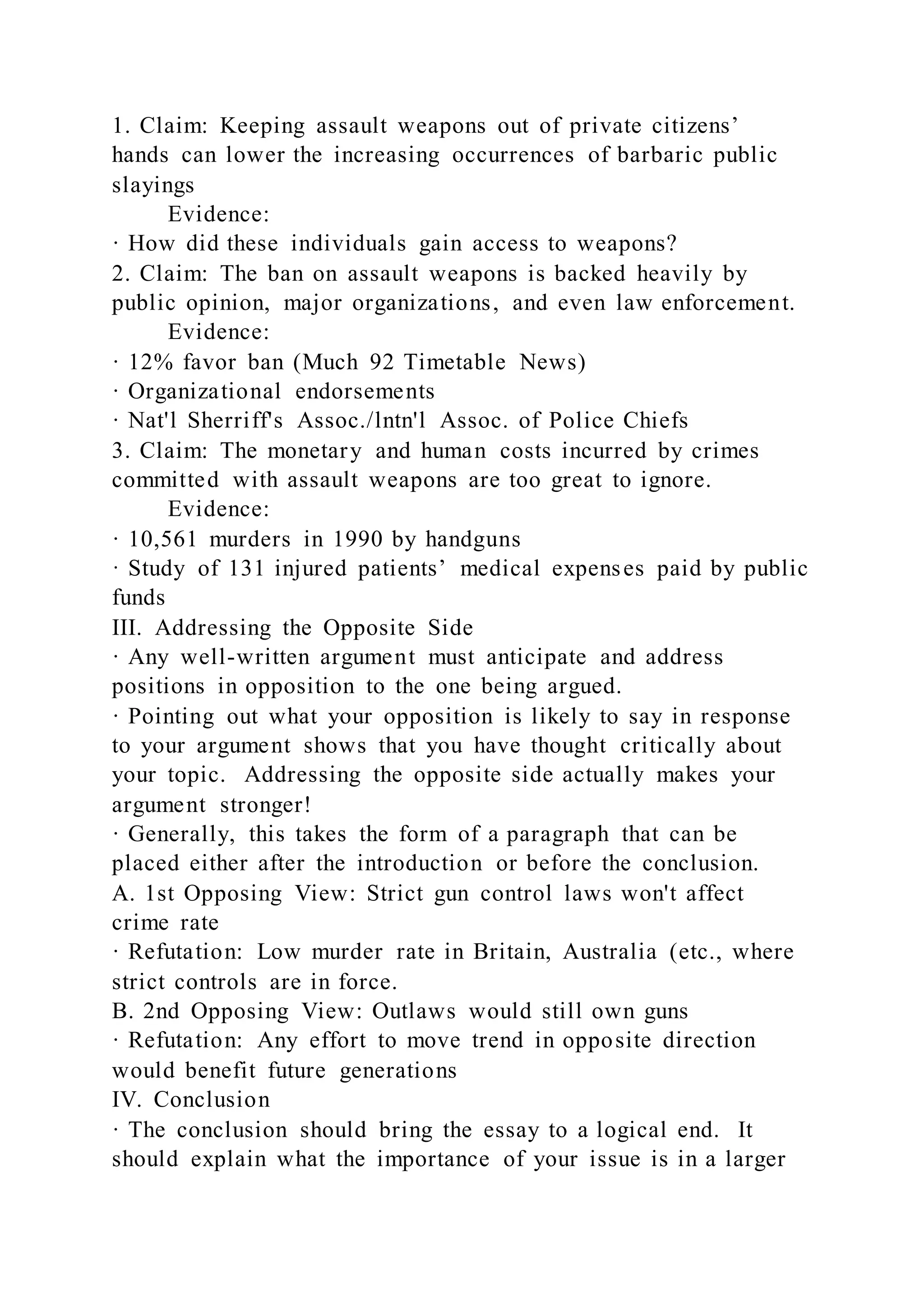 1. Claim: Keeping assault weapons out of private citizens’
hands can lower the increasing occurrences of barbaric public
slayings
Evidence:
· How did these individuals gain access to weapons?
2. Claim: The ban on assault weapons is backed heavily by
public opinion, major organizations, and even law enforcement.
Evidence:
· 12% favor ban (Much 92 Timetable News)
· Organizational endorsements
· Nat'l Sherriff's Assoc./lntn'l Assoc. of Police Chiefs
3. Claim: The monetary and human costs incurred by crimes
committed with assault weapons are too great to ignore.
Evidence:
· 10,561 murders in 1990 by handguns
· Study of 131 injured patients’ medical expenses paid by public
funds
III. Addressing the Opposite Side
· Any well-written argument must anticipate and address
positions in opposition to the one being argued.
· Pointing out what your opposition is likely to say in response
to your argument shows that you have thought critically about
your topic. Addressing the opposite side actually makes your
argument stronger!
· Generally, this takes the form of a paragraph that can be
placed either after the introduction or before the conclusion.
A. 1st Opposing View: Strict gun control laws won't affect
crime rate
· Refutation: Low murder rate in Britain, Australia (etc., where
strict controls are in force.
B. 2nd Opposing View: Outlaws would still own guns
· Refutation: Any effort to move trend in opposite direction
would benefit future generations
IV. Conclusion
· The conclusion should bring the essay to a logical end. It
should explain what the importance of your issue is in a larger
 