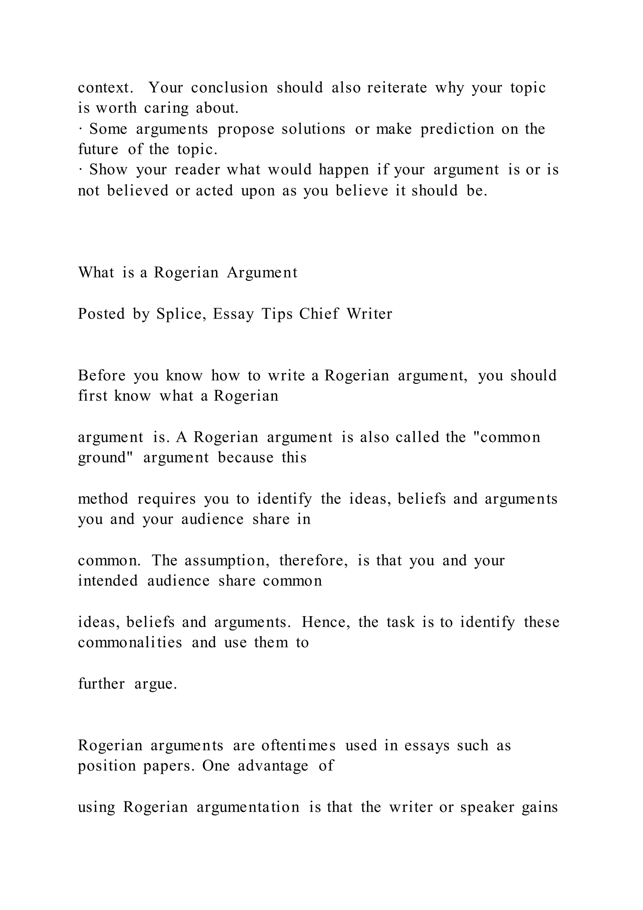 context. Your conclusion should also reiterate why your topic
is worth caring about.
· Some arguments propose solutions or make prediction on the
future of the topic.
· Show your reader what would happen if your argument is or is
not believed or acted upon as you believe it should be.
What is a Rogerian Argument
Posted by Splice, Essay Tips Chief Writer
Before you know how to write a Rogerian argument, you should
first know what a Rogerian
argument is. A Rogerian argument is also called the "common
ground" argument because this
method requires you to identify the ideas, beliefs and arguments
you and your audience share in
common. The assumption, therefore, is that you and your
intended audience share common
ideas, beliefs and arguments. Hence, the task is to identify these
commonalities and use them to
further argue.
Rogerian arguments are oftentimes used in essays such as
position papers. One advantage of
using Rogerian argumentation is that the writer or speaker gains
 