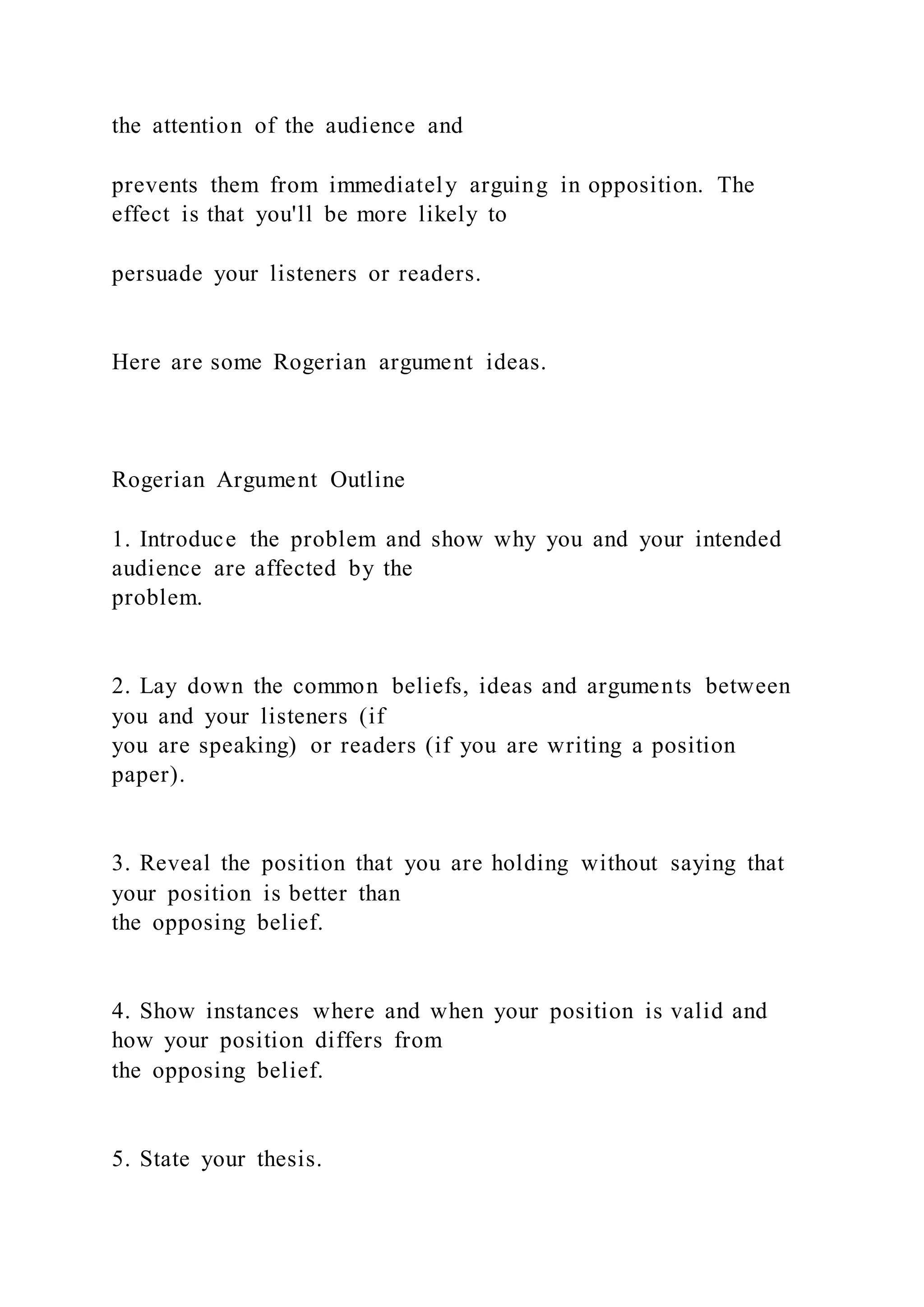 the attention of the audience and
prevents them from immediately arguing in opposition. The
effect is that you'll be more likely to
persuade your listeners or readers.
Here are some Rogerian argument ideas.
Rogerian Argument Outline
1. Introduce the problem and show why you and your intended
audience are affected by the
problem.
2. Lay down the common beliefs, ideas and arguments between
you and your listeners (if
you are speaking) or readers (if you are writing a position
paper).
3. Reveal the position that you are holding without saying that
your position is better than
the opposing belief.
4. Show instances where and when your position is valid and
how your position differs from
the opposing belief.
5. State your thesis.
 