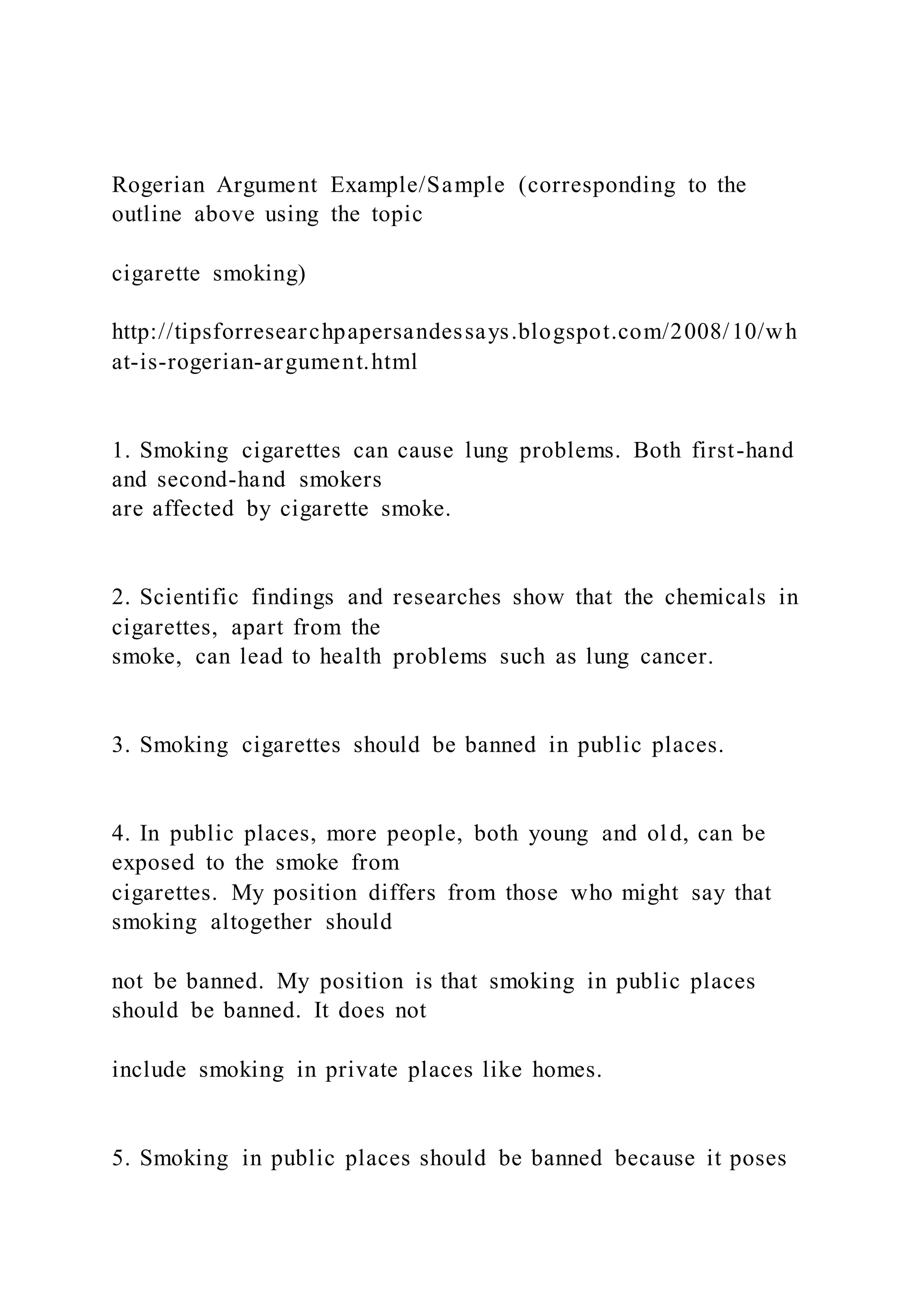 Rogerian Argument Example/Sample (corresponding to the
outline above using the topic
cigarette smoking)
http://tipsforresearchpapersandessays.blogspot.com/2008/10/wh
at-is-rogerian-argument.html
1. Smoking cigarettes can cause lung problems. Both first-hand
and second-hand smokers
are affected by cigarette smoke.
2. Scientific findings and researches show that the chemicals in
cigarettes, apart from the
smoke, can lead to health problems such as lung cancer.
3. Smoking cigarettes should be banned in public places.
4. In public places, more people, both young and old, can be
exposed to the smoke from
cigarettes. My position differs from those who might say that
smoking altogether should
not be banned. My position is that smoking in public places
should be banned. It does not
include smoking in private places like homes.
5. Smoking in public places should be banned because it poses
 