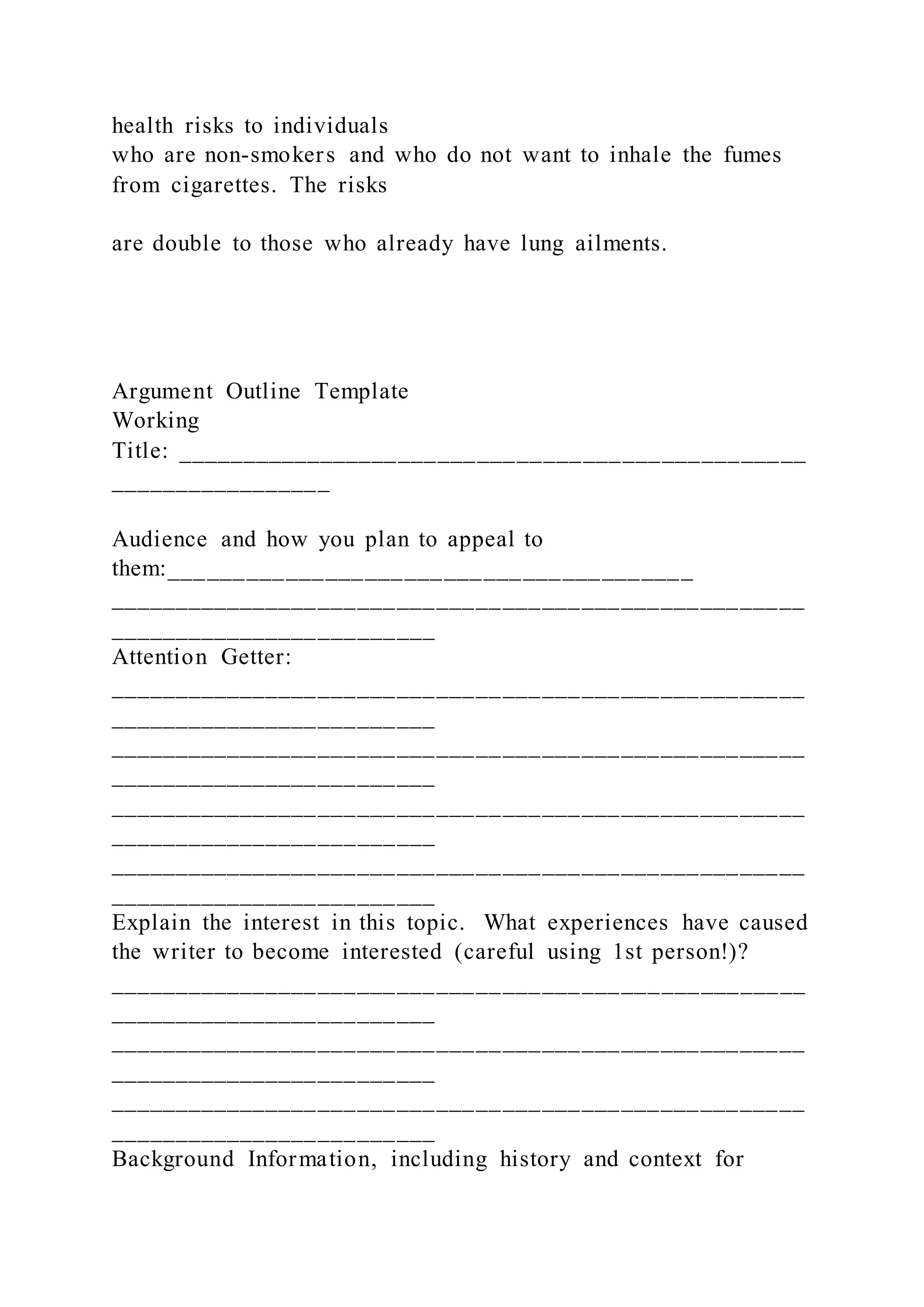 health risks to individuals
who are non-smokers and who do not want to inhale the fumes
from cigarettes. The risks
are double to those who already have lung ailments.
Argument Outline Template
Working
Title: ________________________________________________
_________________
Audience and how you plan to appeal to
them:________________________________________
_____________________________________________________
_________________________
Attention Getter:
_____________________________________________________
_________________________
_____________________________________________________
_________________________
_____________________________________________________
_________________________
_____________________________________________________
_________________________
Explain the interest in this topic. What experiences have caused
the writer to become interested (careful using 1st person!)?
_____________________________________________________
_________________________
_____________________________________________________
_________________________
_____________________________________________________
_________________________
Background Information, including history and context for
 