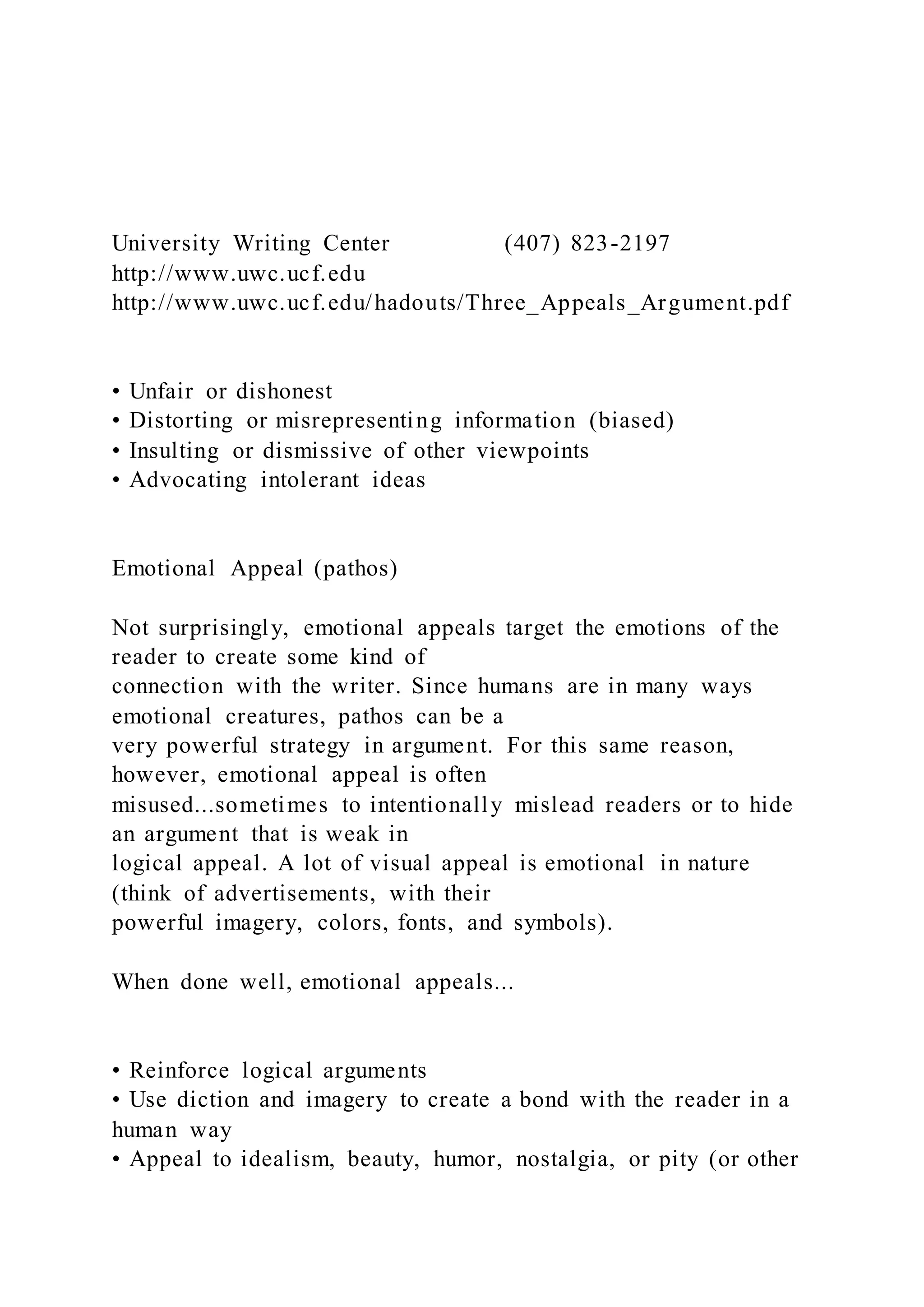 University Writing Center (407) 823-2197
http://www.uwc.ucf.edu
http://www.uwc.ucf.edu/hadouts/Three_Appeals_Argument.pdf
• Unfair or dishonest
• Distorting or misrepresenting information (biased)
• Insulting or dismissive of other viewpoints
• Advocating intolerant ideas
Emotional Appeal (pathos)
Not surprisingly, emotional appeals target the emotions of the
reader to create some kind of
connection with the writer. Since humans are in many ways
emotional creatures, pathos can be a
very powerful strategy in argument. For this same reason,
however, emotional appeal is often
misused...sometimes to intentionally mislead readers or to hide
an argument that is weak in
logical appeal. A lot of visual appeal is emotional in nature
(think of advertisements, with their
powerful imagery, colors, fonts, and symbols).
When done well, emotional appeals...
• Reinforce logical arguments
• Use diction and imagery to create a bond with the reader in a
human way
• Appeal to idealism, beauty, humor, nostalgia, or pity (or other
 