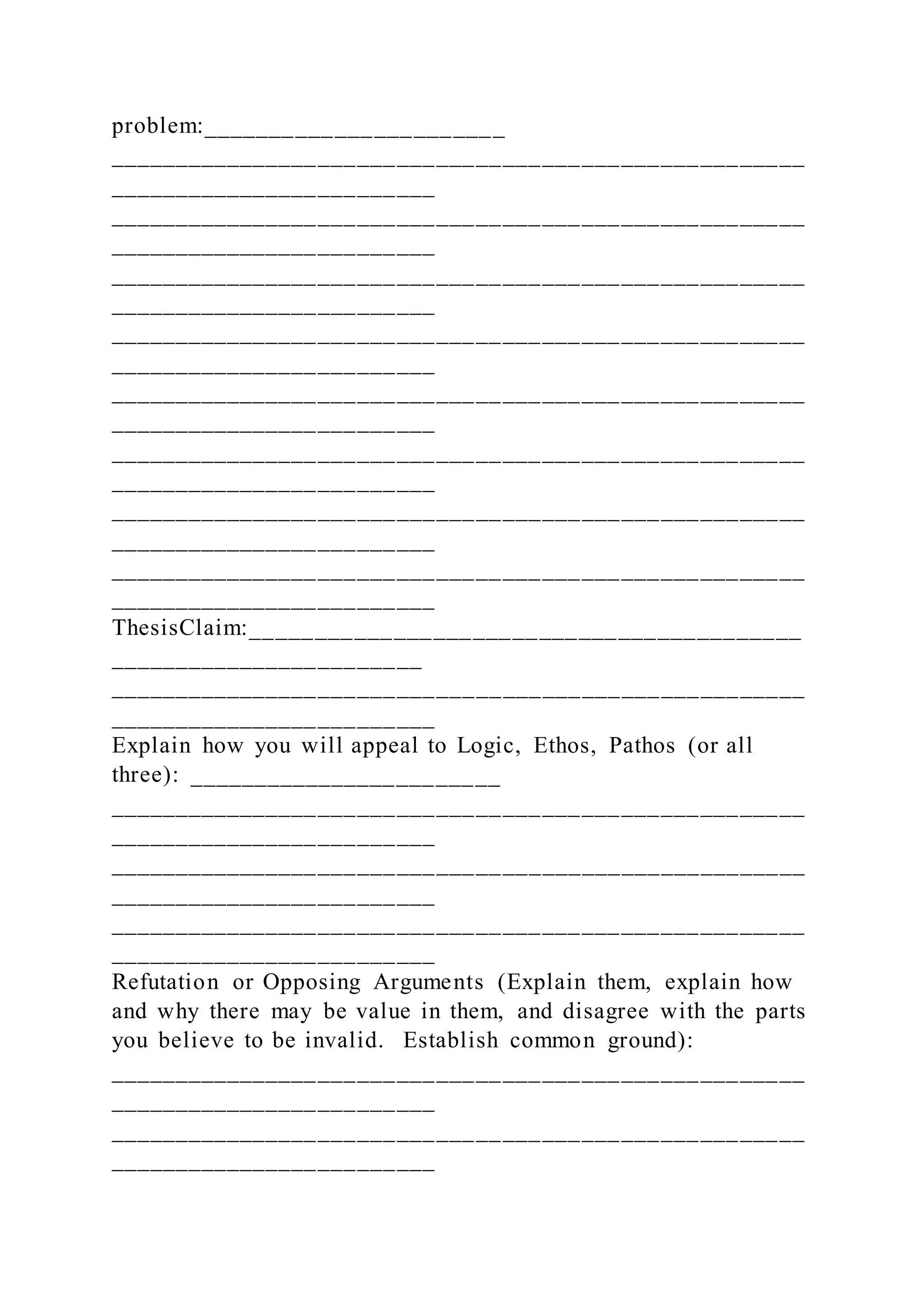 problem:_______________________
_____________________________________________________
_________________________
_____________________________________________________
_________________________
_____________________________________________________
_________________________
_____________________________________________________
_________________________
_____________________________________________________
_________________________
_____________________________________________________
_________________________
_____________________________________________________
_________________________
_____________________________________________________
_________________________
ThesisClaim:__________________________________________
________________________
_____________________________________________________
_________________________
Explain how you will appeal to Logic, Ethos, Pathos (or all
three): ________________________
_____________________________________________________
_________________________
_____________________________________________________
_________________________
_____________________________________________________
_________________________
Refutation or Opposing Arguments (Explain them, explain how
and why there may be value in them, and disagree with the parts
you believe to be invalid. Establish common ground):
_____________________________________________________
_________________________
_____________________________________________________
_________________________
 