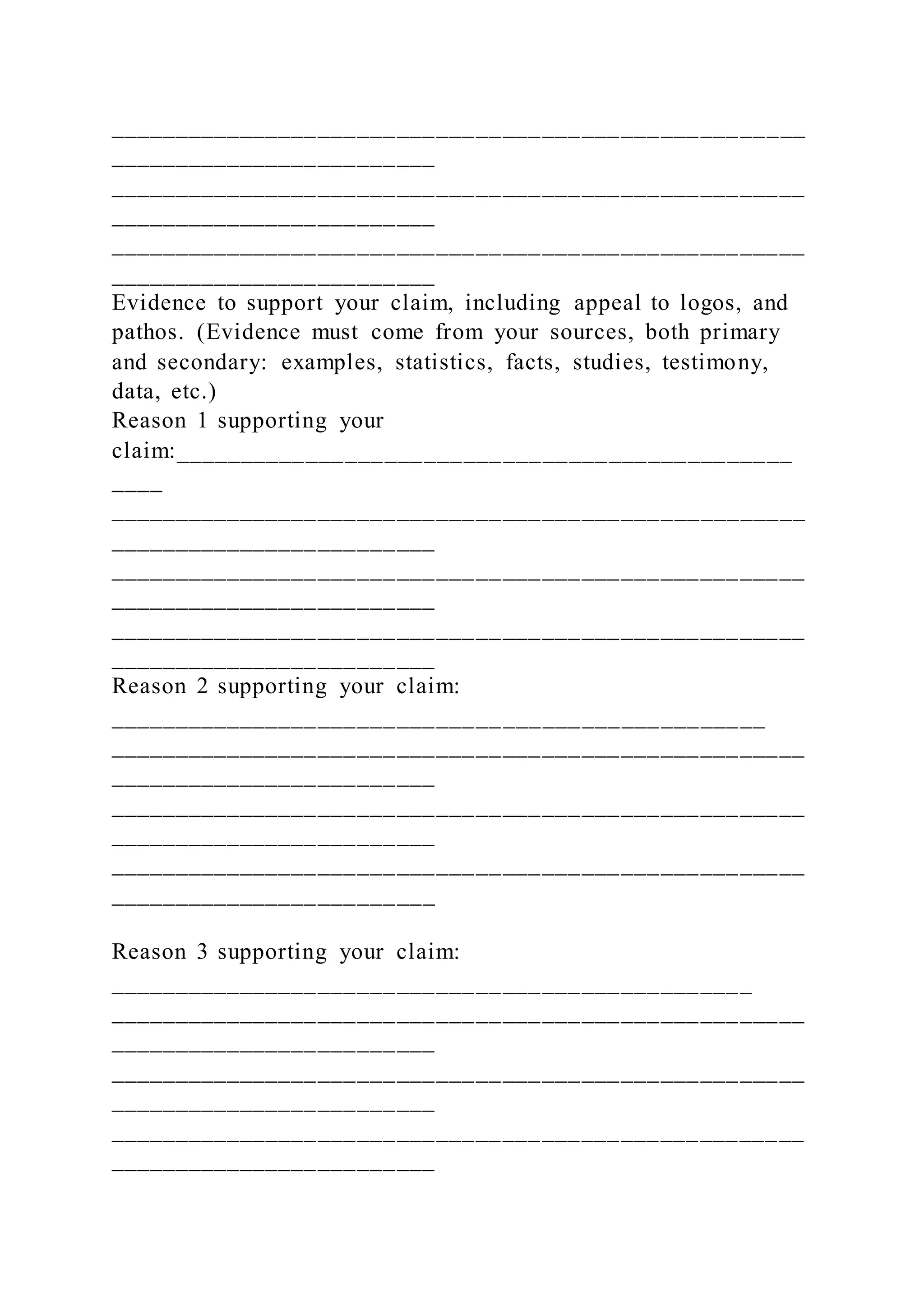 _____________________________________________________
_________________________
_____________________________________________________
_________________________
_____________________________________________________
_________________________
Evidence to support your claim, including appeal to logos, and
pathos. (Evidence must come from your sources, both primary
and secondary: examples, statistics, facts, studies, testimony,
data, etc.)
Reason 1 supporting your
claim:_______________________________________________
____
_____________________________________________________
_________________________
_____________________________________________________
_________________________
_____________________________________________________
_________________________
Reason 2 supporting your claim:
__________________________________________________
_____________________________________________________
_________________________
_____________________________________________________
_________________________
_____________________________________________________
_________________________
Reason 3 supporting your claim:
_________________________________________________
_____________________________________________________
_________________________
_____________________________________________________
_________________________
_____________________________________________________
_________________________
 