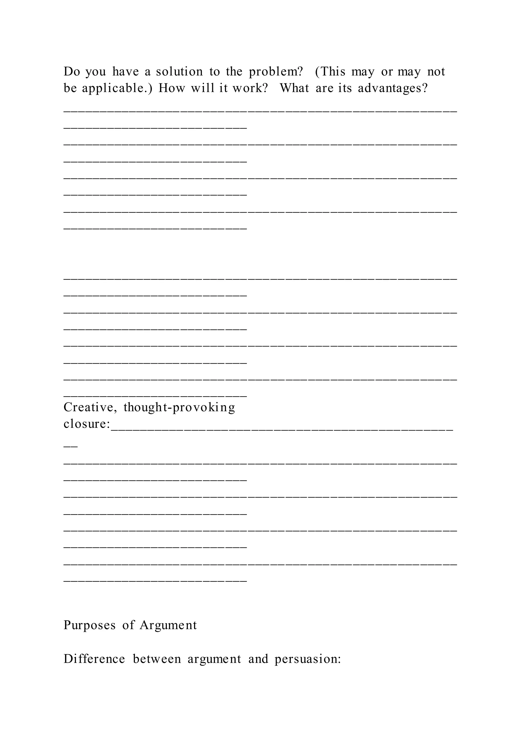 Do you have a solution to the problem? (This may or may not
be applicable.) How will it work? What are its advantages?
_____________________________________________________
_________________________
_____________________________________________________
_________________________
_____________________________________________________
_________________________
_____________________________________________________
_________________________
_____________________________________________________
_________________________
_____________________________________________________
_________________________
_____________________________________________________
_________________________
_____________________________________________________
_________________________
Creative, thought-provoking
closure:______________________________________________
__
_____________________________________________________
_________________________
_____________________________________________________
_________________________
_____________________________________________________
_________________________
_____________________________________________________
_________________________
Purposes of Argument
Difference between argument and persuasion:
 