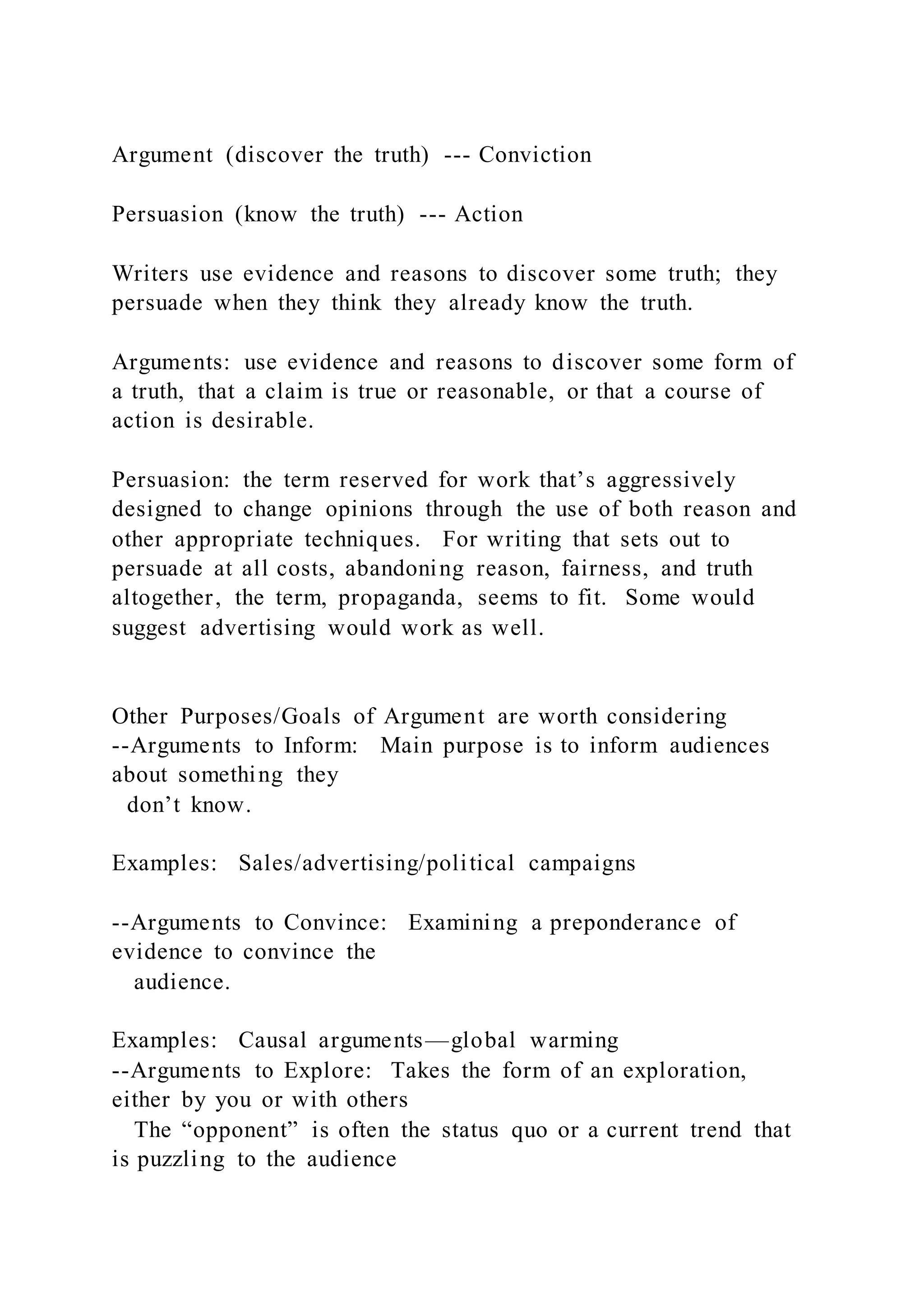 Argument (discover the truth) --- Conviction
Persuasion (know the truth) --- Action
Writers use evidence and reasons to discover some truth; they
persuade when they think they already know the truth.
Arguments: use evidence and reasons to discover some form of
a truth, that a claim is true or reasonable, or that a course of
action is desirable.
Persuasion: the term reserved for work that’s aggressively
designed to change opinions through the use of both reason and
other appropriate techniques. For writing that sets out to
persuade at all costs, abandoning reason, fairness, and truth
altogether, the term, propaganda, seems to fit. Some would
suggest advertising would work as well.
Other Purposes/Goals of Argument are worth considering
--Arguments to Inform: Main purpose is to inform audiences
about something they
don’t know.
Examples: Sales/advertising/political campaigns
--Arguments to Convince: Examining a preponderance of
evidence to convince the
audience.
Examples: Causal arguments—global warming
--Arguments to Explore: Takes the form of an exploration,
either by you or with others
The “opponent” is often the status quo or a current trend that
is puzzling to the audience
 