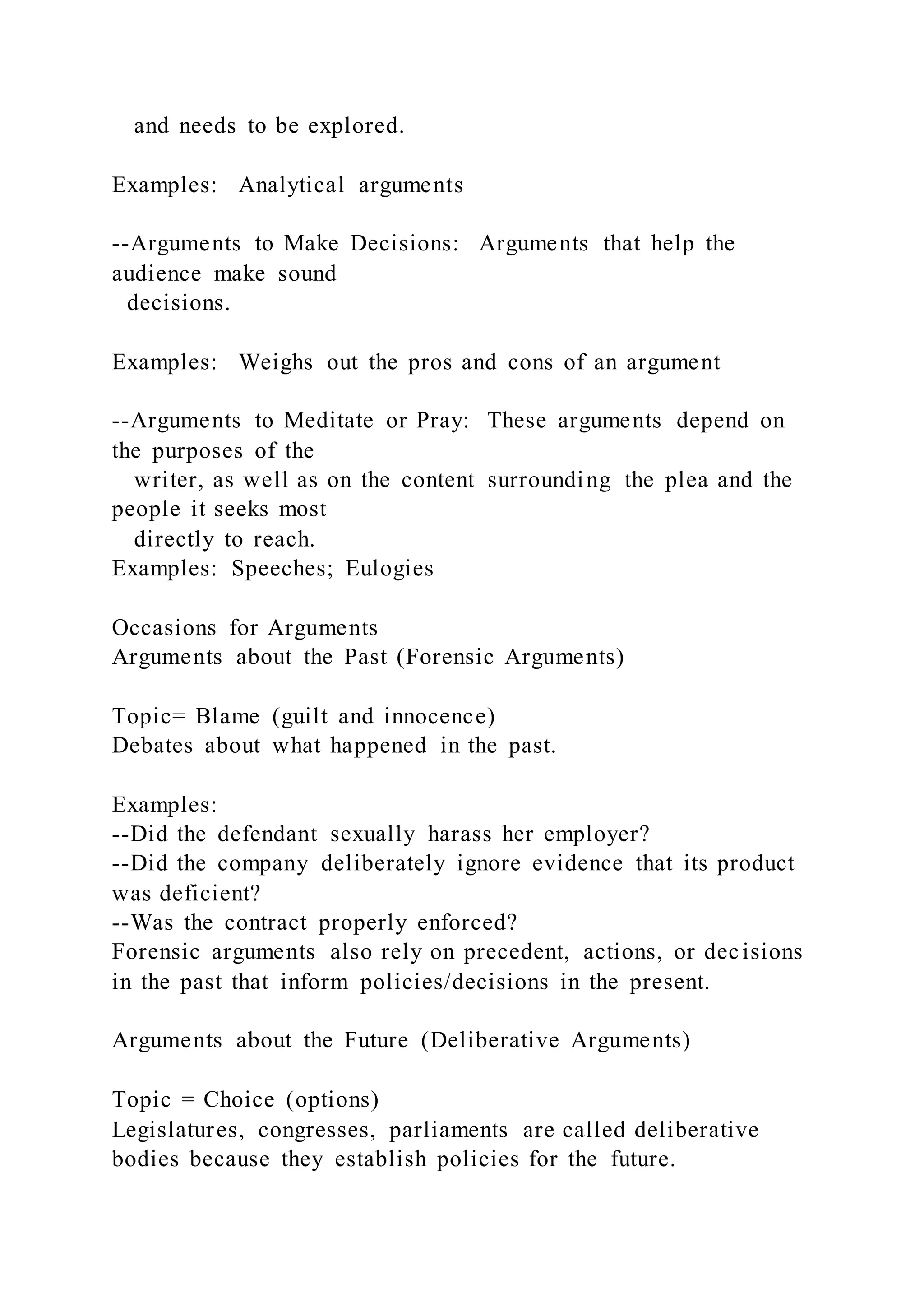 and needs to be explored.
Examples: Analytical arguments
--Arguments to Make Decisions: Arguments that help the
audience make sound
decisions.
Examples: Weighs out the pros and cons of an argument
--Arguments to Meditate or Pray: These arguments depend on
the purposes of the
writer, as well as on the content surrounding the plea and the
people it seeks most
directly to reach.
Examples: Speeches; Eulogies
Occasions for Arguments
Arguments about the Past (Forensic Arguments)
Topic= Blame (guilt and innocence)
Debates about what happened in the past.
Examples:
--Did the defendant sexually harass her employer?
--Did the company deliberately ignore evidence that its product
was deficient?
--Was the contract properly enforced?
Forensic arguments also rely on precedent, actions, or decisions
in the past that inform policies/decisions in the present.
Arguments about the Future (Deliberative Arguments)
Topic = Choice (options)
Legislatures, congresses, parliaments are called deliberative
bodies because they establish policies for the future.
 