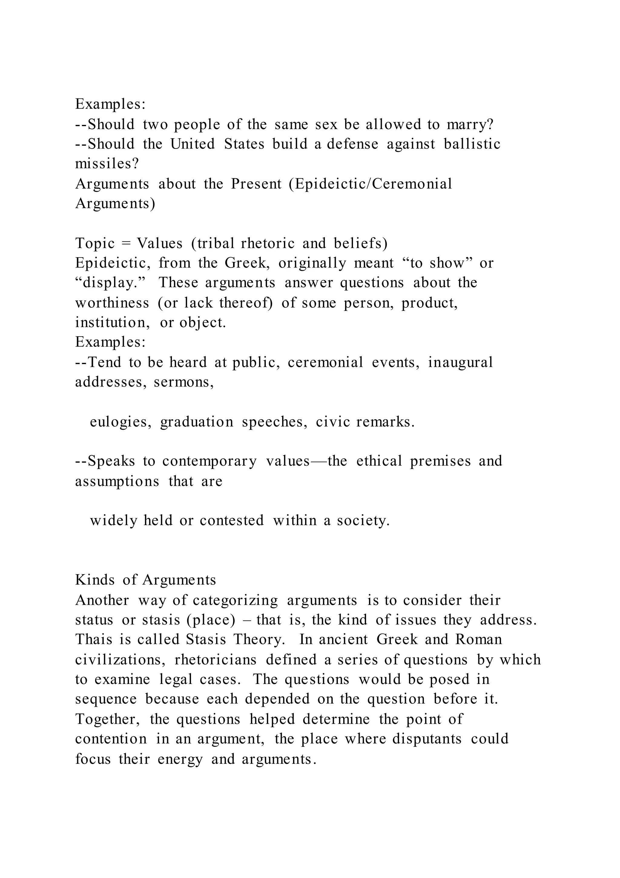Examples:
--Should two people of the same sex be allowed to marry?
--Should the United States build a defense against ballistic
missiles?
Arguments about the Present (Epideictic/Ceremonial
Arguments)
Topic = Values (tribal rhetoric and beliefs)
Epideictic, from the Greek, originally meant “to show” or
“display.” These arguments answer questions about the
worthiness (or lack thereof) of some person, product,
institution, or object.
Examples:
--Tend to be heard at public, ceremonial events, inaugural
addresses, sermons,
eulogies, graduation speeches, civic remarks.
--Speaks to contemporary values—the ethical premises and
assumptions that are
widely held or contested within a society.
Kinds of Arguments
Another way of categorizing arguments is to consider their
status or stasis (place) – that is, the kind of issues they address.
Thais is called Stasis Theory. In ancient Greek and Roman
civilizations, rhetoricians defined a series of questions by which
to examine legal cases. The questions would be posed in
sequence because each depended on the question before it.
Together, the questions helped determine the point of
contention in an argument, the place where disputants could
focus their energy and arguments.
 