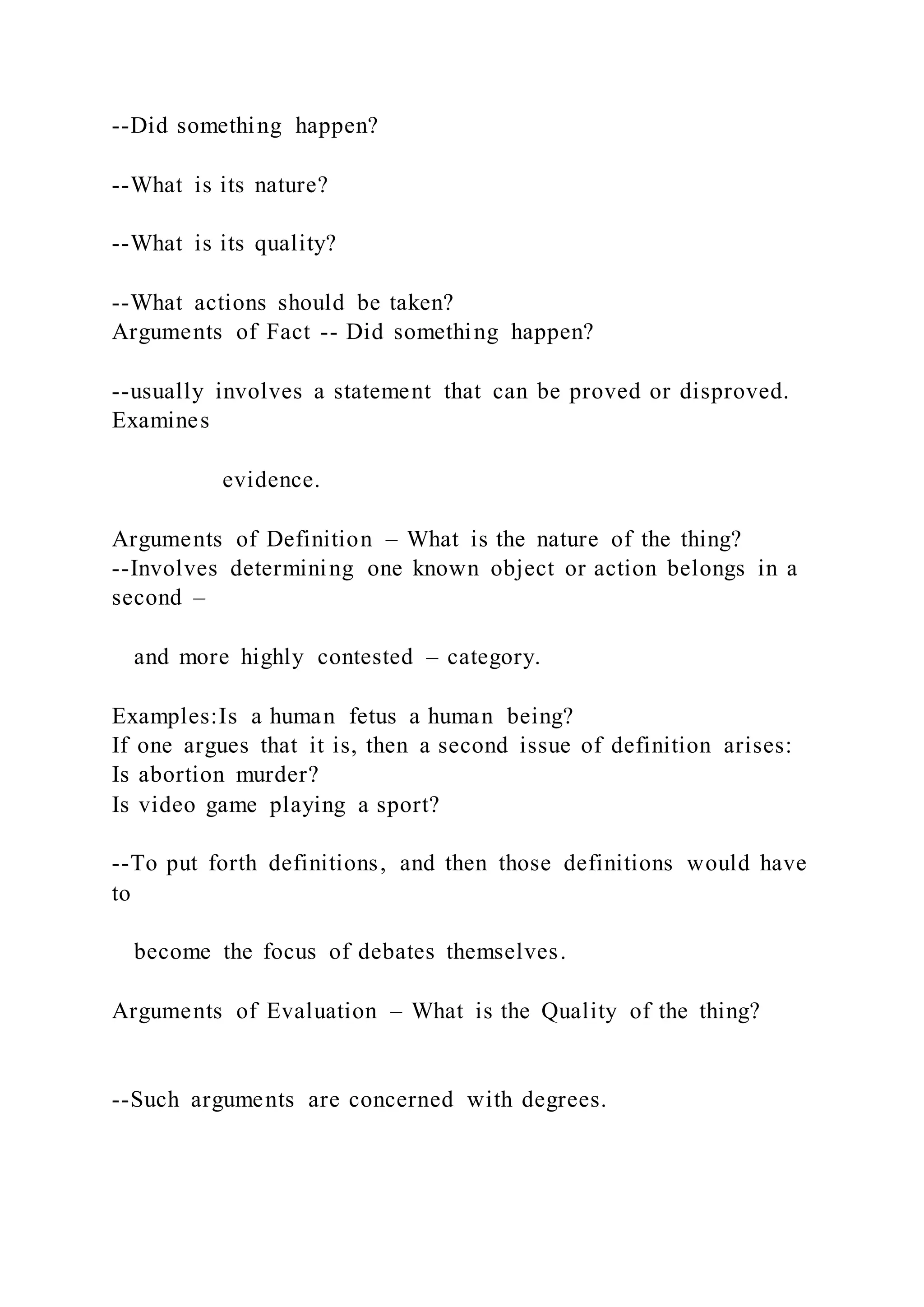 --Did something happen?
--What is its nature?
--What is its quality?
--What actions should be taken?
Arguments of Fact -- Did something happen?
--usually involves a statement that can be proved or disproved.
Examines
evidence.
Arguments of Definition – What is the nature of the thing?
--Involves determining one known object or action belongs in a
second –
and more highly contested – category.
Examples:Is a human fetus a human being?
If one argues that it is, then a second issue of definition arises:
Is abortion murder?
Is video game playing a sport?
--To put forth definitions, and then those definitions would have
to
become the focus of debates themselves.
Arguments of Evaluation – What is the Quality of the thing?
--Such arguments are concerned with degrees.
 