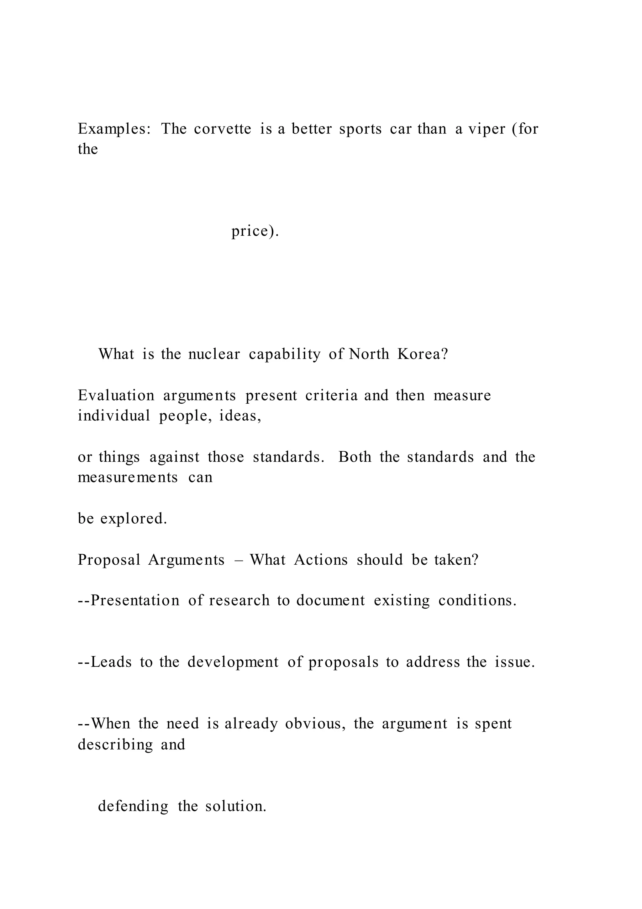 Examples: The corvette is a better sports car than a viper (for
the
price).
What is the nuclear capability of North Korea?
Evaluation arguments present criteria and then measure
individual people, ideas,
or things against those standards. Both the standards and the
measurements can
be explored.
Proposal Arguments – What Actions should be taken?
--Presentation of research to document existing conditions.
--Leads to the development of proposals to address the issue.
--When the need is already obvious, the argument is spent
describing and
defending the solution.
 
