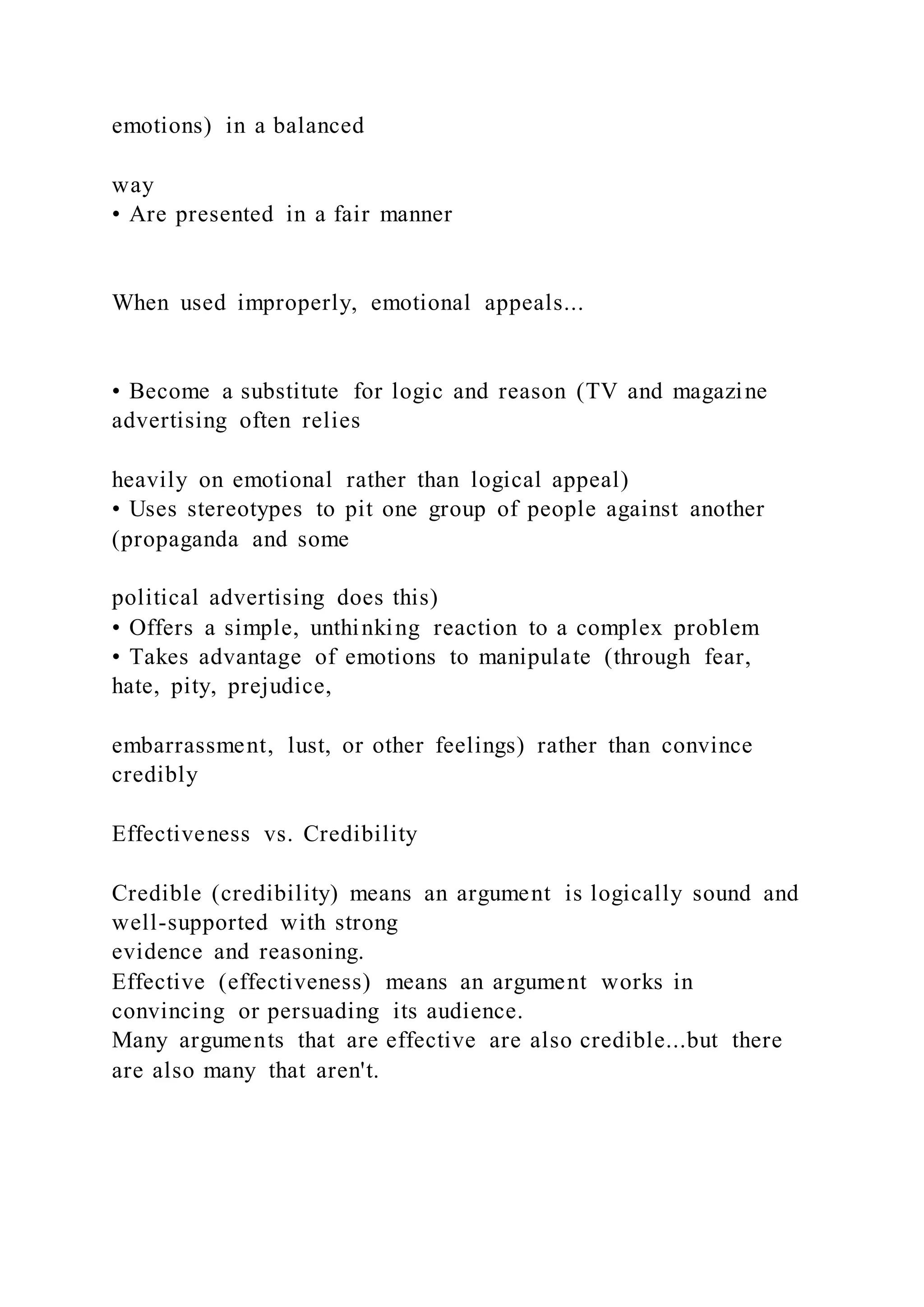 emotions) in a balanced
way
• Are presented in a fair manner
When used improperly, emotional appeals...
• Become a substitute for logic and reason (TV and magazine
advertising often relies
heavily on emotional rather than logical appeal)
• Uses stereotypes to pit one group of people against another
(propaganda and some
political advertising does this)
• Offers a simple, unthinking reaction to a complex problem
• Takes advantage of emotions to manipulate (through fear,
hate, pity, prejudice,
embarrassment, lust, or other feelings) rather than convince
credibly
Effectiveness vs. Credibility
Credible (credibility) means an argument is logically sound and
well-supported with strong
evidence and reasoning.
Effective (effectiveness) means an argument works in
convincing or persuading its audience.
Many arguments that are effective are also credible...but there
are also many that aren't.
 