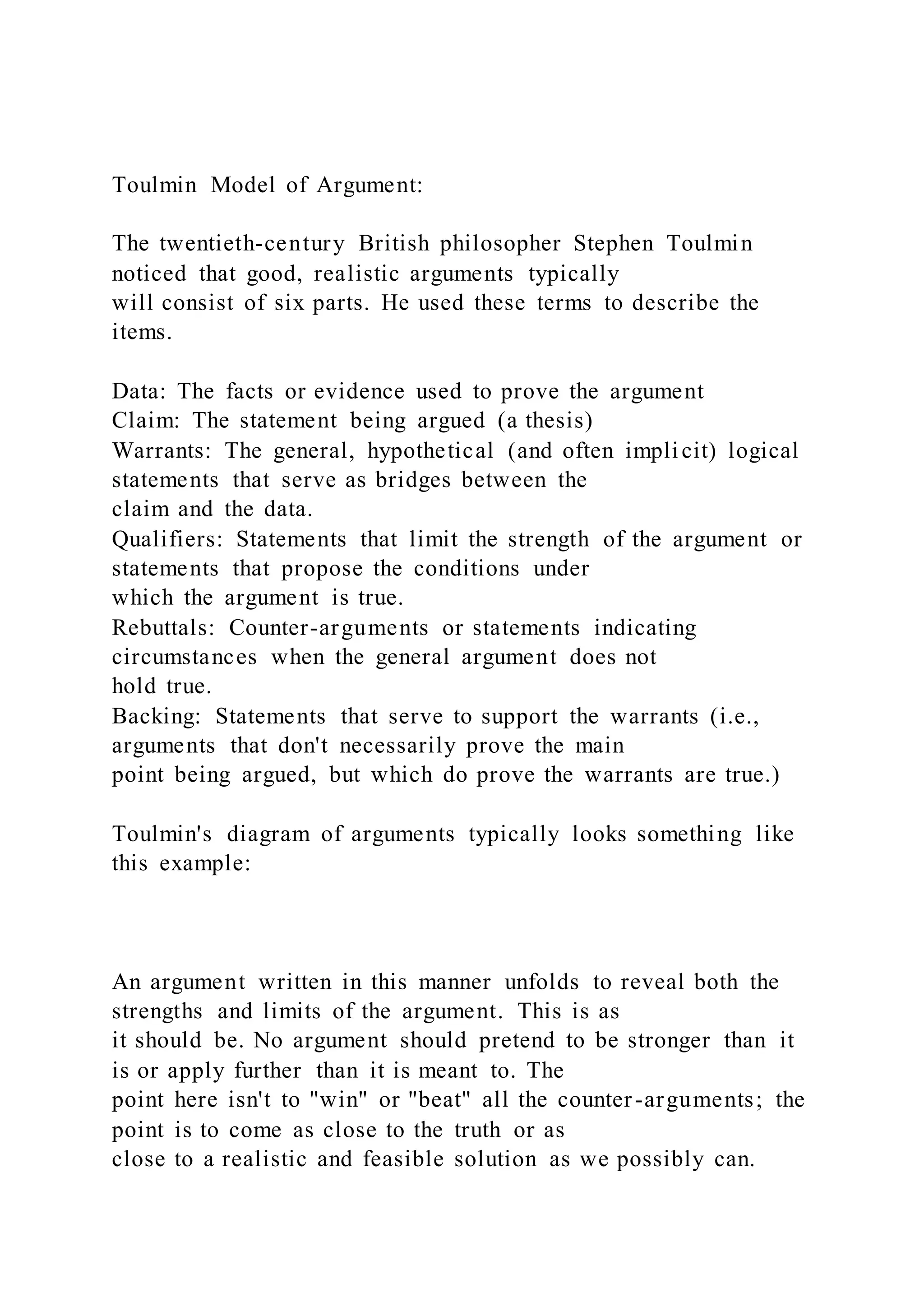 Toulmin Model of Argument:
The twentieth-century British philosopher Stephen Toulmin
noticed that good, realistic arguments typically
will consist of six parts. He used these terms to describe the
items.
Data: The facts or evidence used to prove the argument
Claim: The statement being argued (a thesis)
Warrants: The general, hypothetical (and often implicit) logical
statements that serve as bridges between the
claim and the data.
Qualifiers: Statements that limit the strength of the argument or
statements that propose the conditions under
which the argument is true.
Rebuttals: Counter-arguments or statements indicating
circumstances when the general argument does not
hold true.
Backing: Statements that serve to support the warrants (i.e.,
arguments that don't necessarily prove the main
point being argued, but which do prove the warrants are true.)
Toulmin's diagram of arguments typically looks something like
this example:
An argument written in this manner unfolds to reveal both the
strengths and limits of the argument. This is as
it should be. No argument should pretend to be stronger than it
is or apply further than it is meant to. The
point here isn't to "win" or "beat" all the counter-arguments; the
point is to come as close to the truth or as
close to a realistic and feasible solution as we possibly can.
 
