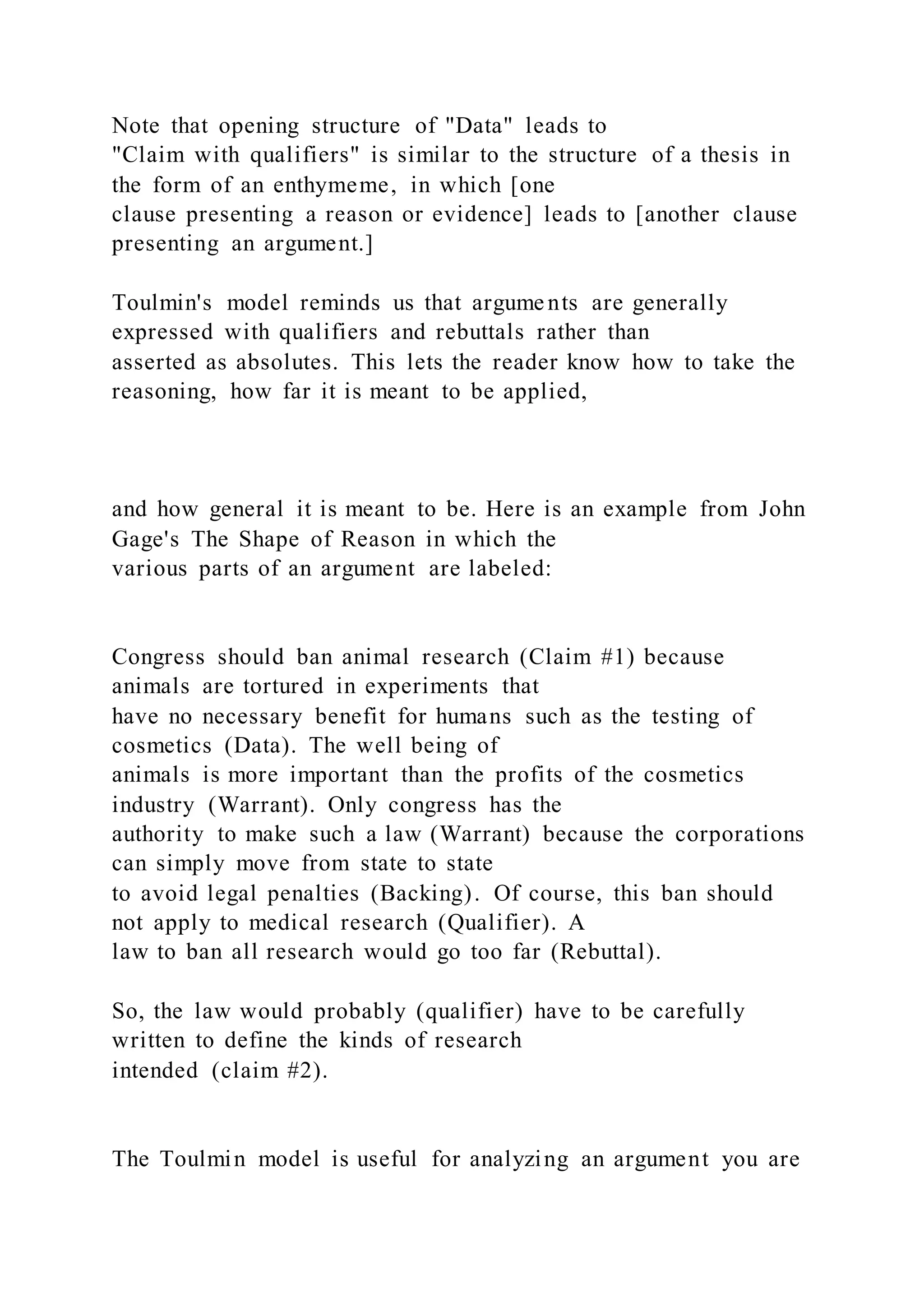 Note that opening structure of "Data" leads to
"Claim with qualifiers" is similar to the structure of a thesis in
the form of an enthymeme, in which [one
clause presenting a reason or evidence] leads to [another clause
presenting an argument.]
Toulmin's model reminds us that argume nts are generally
expressed with qualifiers and rebuttals rather than
asserted as absolutes. This lets the reader know how to take the
reasoning, how far it is meant to be applied,
and how general it is meant to be. Here is an example from John
Gage's The Shape of Reason in which the
various parts of an argument are labeled:
Congress should ban animal research (Claim #1) because
animals are tortured in experiments that
have no necessary benefit for humans such as the testing of
cosmetics (Data). The well being of
animals is more important than the profits of the cosmetics
industry (Warrant). Only congress has the
authority to make such a law (Warrant) because the corporations
can simply move from state to state
to avoid legal penalties (Backing). Of course, this ban should
not apply to medical research (Qualifier). A
law to ban all research would go too far (Rebuttal).
So, the law would probably (qualifier) have to be carefully
written to define the kinds of research
intended (claim #2).
The Toulmin model is useful for analyzing an argument you are
 