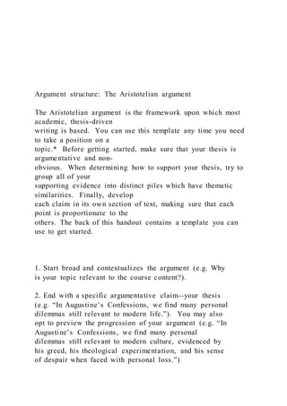 Argument structure: The Aristotelian argument
The Aristotelian argument is the framework upon which most
academic, thesis-driven
writing is based. You can use this template any time you need
to take a position on a
topic.* Before getting started, make sure that your thesis is
argumentative and non-
obvious. When determining how to support your thesis, try to
group all of your
supporting evidence into distinct piles which have thematic
similarities. Finally, develop
each claim in its own section of text, making sure that each
point is proportionate to the
others. The back of this handout contains a template you can
use to get started.
1. Start broad and contextualizes the argument (e.g. Why
is your topic relevant to the course content?).
2. End with a specific argumentative claim--your thesis
(e.g. “In Augustine’s Confessions, we find many personal
dilemmas still relevant to modern life.”). You may also
opt to preview the progression of your argument (e.g. “In
Augustine’s Confessions, we find many personal
dilemmas still relevant to modern culture, evidenced by
his greed, his theological experimentation, and his sense
of despair when faced with personal loss.”)
 