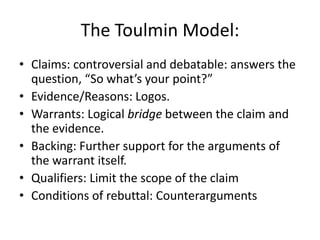 The Toulmin Model:Claims: controversial and debatable: answers the question, “So what’s your point?”Evidence/Reasons: Logos. Warrants: Logical bridge between the claim and the evidence.Backing: Further support for the arguments of the warrant itself.Qualifiers: Limit the scope of the claimConditions of rebuttal: Counterarguments
