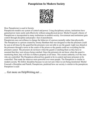 Panopticism In Modern Society
How Panopticism is used in Society
Panopticism models our system of control and power. Using disciplinary actions, institutions have
gained power more easily and effectively without using physical power. Michel Foucault s theory of
Panopticism is incorporated to many institutions in modern society. Government and institutions gain
control through discipline and people s fear of punishment.
Panopticism uses surveillance to change the behavior of a person mentally rather than physically.
The Panopticon is a prison created by Jeremy Bentham that was designed so that the prisoners could
be seen at all times by the guard but the prisoners were not able to see the guard. Light was shined at
the prisoners through a tower at the center of the prison so the guards could see everything but the
prisoners cannot. The prisoners do not know when the guard is watching them so they have to
assumed that they were always being watched. Since the prisoners do not know when the guard is
monitoring them, they will have to behave properly at all times. This creates authority over the ones
who are controlled. The Panopticon allowed less guards to be in control and more prisoners to be
controlled. That made the observer more powerful over more people. The Panopticon is similar to
modern society. We follow discipline because we are not sure when we are being monitored. Michel
Foucault s Discipline and Punish, Panopticism, predicted how our society is similar to the panopticon.
Panoptism is used
... Get more on HelpWriting.net ...
 