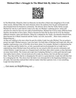 Michael Oher s Struggle In The Blind Side By John Lee Hancock
In The Blind Side, filmed by John Lee Hancock, he describes a black man struggling to fit in with
white society. Michael Oher, the main character shows the audience how he gets mistreated and
discriminated from his hometown community. The director shows that the Tuohy family accepts
Michael for who he is and what he wants to be, they are Michael s enduring power, armor and
salvation for when he faces his new path of transformation. Michael has lived in many different foster
families, but decides to leave them, which is because he feels like he does not fit in by the families
different situation, status and lifestyles. When he is adopted by the Tuohy s he detaches himself from
them because he is Black American and the Tuohy s are rich, successful ... Show more content on
Helpwriting.net ...
As they are walking to the store where he gets his clothes Leigh Ann asks Michael, You are going to
protect me right? Michael answers, I got your back. For both sides of Michael and Leigh Ann, they are
together experiencing a way of life they never knew about. For example, Michael is experiencing the
way Leigh Ann and her family live, as rich, successful and involved people for as Leigh Ann is
experiencing where Michael came from and how he was raised in this low poverty community and
violent lifestyle. Leigh Ann goes on a frequent lunch with three other white women, as they had done
on many times before. The women ask Leigh Ann if adopting Michael is a white guilt trip and Leigh
Ann replies back to them, I do not need you all to make my choices, but I do ask that you respect
them. They then tell her that he is changing her life and it is a great decision. Leigh Ann tells him that
he is changing her life. This shows how the ladies were disrespectful in the beginning thinking it was
all a joke, but soon they realized that it did not matter what their opinions were, it was something
Leigh Ann truly believed
... Get more on HelpWriting.net ...
 