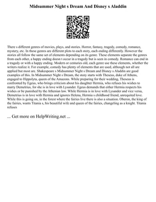 Midsummer Night s Dream And Disney s Aladdin
There s different genres of movies, plays, and stories. Horror, fantasy, tragedy, comedy, romance,
mystery, etc. In these genres are different plots to each story, each ending differently. However the
stories all follow the same set of elements depending on its genre. These elements separate the genres
from each other, a happy ending doesn t occur in a tragedy but is seen in comedy. Romance can end in
a tragedy or with a happy ending. Modern or centuries old, each genre use these elements, whether the
writers realize it. For example, comedy has plenty of elements that are used, although not all are
applied but most are. Shakespeare s Midsummer Night s Dream and Disney s Aladdin are good
examples of this. In Midsummer Night s Dream, the story starts with Theseus, duke of Athens,
engaged to Hippolyta, queen of the Amazons. While preparing for their wedding, Theseus is
confronted by Egeus, who brings criticism about his daughter Hermia, who refuses his wishes to
marry Demetrius, for she is in love with Lysander. Egeus demands that either Hermia respects his
wishes or be punished by the Athenian law. While Hermia is in love with Lysander and vice versa,
Demetrius is in love with Hermia and ignores Helena, Hermia s childhood friend, unrequited love.
While this is going on, in the forest where the fairies live there is also a situation. Oberon, the king of
the fairies, wants Titania s, his beautiful wife and queen of the fairies, changeling as a knight. Titania
refuses
... Get more on HelpWriting.net ...
 