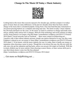 Change In The Music Of Today s Music Industry
Looking back at the music that everyone enjoyed a few decades ago, and then compare it to todays
genre of music there are many differences. In the past two decades alone there has been a drastic
change in the music that is considered popular. Going from a four man band that play instruments to
one person pressing buttons on a computer and using auto tune. The talent in today s music industry
has obviously declined over the years. As the music we listen to continues to change and trends come
and go, nobody really notices how it changes. With all of the technology and social websites in todays
society, being famous is no longer a big deal (https://soratothamax.wordpress.com/2014/12/18/music
2014 charts/). Social networks such as Facebook, ... Show more content on Helpwriting.net ...
A positive side is that without industry pressure, people can express themselves in any way they want.
Emphasis is placed on art, not money or fame (https://soratothamax.wordpress.com/2014/12/18/music
2014 charts/ ). To be honest, with the music industry the way it is today, there is hardly any money or
reputation when choosing a career in music. Though this is not always the case, the elite are really the
only ones who get the reputation and big bucks, unless you can get a hit single on Facebook. With this
in mind, children may be more realistic when choosing a career choice, or learn various skills just in
case their dream doesn t come true like they planned
(https://soratothamax.wordpress.com/2014/12/18/music 2014 charts/
... Get more on HelpWriting.net ...
 