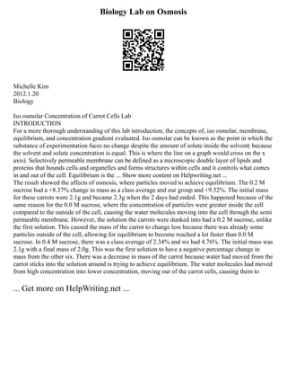 Biology Lab on Osmosis
Michelle Kim
2012.1.20
Biology
Iso osmolar Concentration of Carrot Cells Lab
INTRODUCTION
For a more thorough understanding of this lab introduction, the concepts of, iso osmolar, membrane,
equilibrium, and concentration gradient evaluated. Iso osmolar can be known as the point in which the
substance of experimentation faces no change despite the amount of solute inside the solvent( because
the solvent and solute concentration is equal. This is where the line on a graph would cross on the x
axis). Selectively permeable membrane can be defined as a microscopic double layer of lipids and
proteins that bounds cells and organelles and forms structures within cells and it controls what comes
in and out of the cell. Equilibrium is the ... Show more content on Helpwriting.net ...
The result showed the affects of osmosis, where particles moved to achieve equilibrium. The 0.2 M
sucrose had a +8.37% change in mass as a class average and our group and +9.52%. The initial mass
for these carrots were 2.1g and became 2.3g when the 2 days had ended. This happened because of the
same reason for the 0.0 M sucrose, where the concentration of particles were greater inside the cell
compared to the outside of the cell, causing the water molecules moving into the cell through the semi
permeable membrane. However, the solution the carrots were dunked into had a 0.2 M sucrose, unlike
the first solution. This caused the mass of the carrot to change less because there was already some
particles outside of the cell, allowing for equilibrium to become reached a lot faster than 0.0 M
sucrose. In 0.4 M sucrose, there was a class average of 2.34% and we had 4.76%. The initial mass was
2.1g with a final mass of 2.0g. This was the first solution to have a negative percentage change in
mass from the other six. There was a decrease in mass of the carrot because water had moved from the
carrot sticks into the solution around is trying to achieve equilibrium. The water molecules had moved
from high concentration into lower concentration, moving our of the carrot cells, causing them to
... Get more on HelpWriting.net ...
 