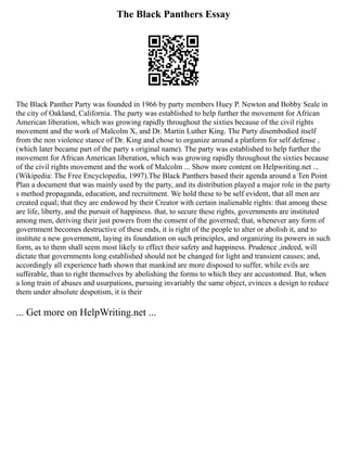 The Black Panthers Essay
The Black Panther Party was founded in 1966 by party members Huey P. Newton and Bobby Seale in
the city of Oakland, California. The party was established to help further the movement for African
American liberation, which was growing rapidly throughout the sixties because of the civil rights
movement and the work of Malcolm X, and Dr. Martin Luther King. The Party disembodied itself
from the non violence stance of Dr. King and chose to organize around a platform for self defense ,
(which later became part of the party s original name). The party was established to help further the
movement for African American liberation, which was growing rapidly throughout the sixties because
of the civil rights movement and the work of Malcolm ... Show more content on Helpwriting.net ...
(Wikipedia: The Free Encyclopedia, 1997).The Black Panthers based their agenda around a Ten Point
Plan a document that was mainly used by the party, and its distribution played a major role in the party
s method propaganda, education, and recruitment. We hold these to be self evident, that all men are
created equal; that they are endowed by their Creator with certain inalienable rights: that among these
are life, liberty, and the pursuit of happiness. that, to secure these rights, governments are instituted
among men, deriving their just powers from the consent of the governed; that, whenever any form of
government becomes destructive of these ends, it is right of the people to alter or abolish it, and to
institute a new government, laying its foundation on such principles, and organizing its powers in such
form, as to them shall seem most likely to effect their safety and happiness. Prudence ,indeed, will
dictate that governments long established should not be changed for light and transient causes; and,
accordingly all experience hath shown that mankind are more disposed to suffer, while evils are
sufferable, than to right themselves by abolishing the forms to which they are accustomed. But, when
a long train of abuses and usurpations, pursuing invariably the same object, evinces a design to reduce
them under absolute despotism, it is their
... Get more on HelpWriting.net ...
 