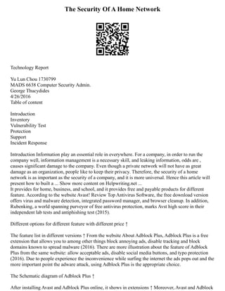 The Security Of A Home Network
Technology Report
Yu Lun Chou 1730799
MADS 6638 Computer Security Admin.
George Thucydides
4/26/2016
Table of content
Introduction
Inventory
Vulnerability Test
Protection
Support
Incident Response
Introduction Information play an essential role in everywhere. For a company, in order to run the
company well, information management is a necessary skill, and leaking information, odds are ,
causes significant damage to the company. Even though a private network will not have as great
damage as an organization, people like to keep their privacy. Therefore, the security of a home
network is as important as the security of a company, and it is more universal. Hence this article will
present how to built a ... Show more content on Helpwriting.net ...
It provides for home, business, and school, and it provides free and payable products for different
feature. According to the website Avast! Review Top Antivirus Software, the free download version
offers virus and malware detection, integrated password manager, and browser cleanup. In addition,
Rubenking, a world spanning purveyor of free antivirus protection, marks Avst high score in their
independent lab tests and antiphishing test (2015).
Different options for different feature with different price ↑
The feature list in different versions ↑ From the website About Adblock Plus, Adblock Plus is a free
extension that allows you to among other things block annoying ads, disable tracking and block
domains known to spread malware (2016). There are more illustration about the feature of Adblock
Plus from the same website: allow acceptable ads, disable social media buttons, and typo protection
(2016). Due to people experience the inconvenience while surfing the internet the ads pops out and the
more important point the adware attack, using Adblock Plus is the appropriate choice.
The Schematic diagram of Adblock Plus ↑
After installing Avast and Adblock Plus online, it shows in extensions ↑ Moreover, Avast and Adblock
 
