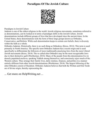 Paradigms Of The Jewish Culture
Paradigms in Jewish Culture
Judaism is one of the oldest religions in the world. Jewish religious movements, sometimes referred to
as denominations, can be looked at in terms of paradigm shifts in the Jewish Culture. Jewish
denominations include different groups of Jews that have developed since the ancient times. In the
United States, these denominations took the form of three large groups known as Orthodox,
Conservative, and Reform. While each denomination keeps to certain core beliefs, there is diversity
within the faith as a whole.
Orthodox Judaism. Historically, there is no such thing as Orthodoxy (Kress, 2014). This term is used
primarily in North America. The specific term Orthodox Judaism has a recent origin and is used
specifically to differentiate the followers of more traditionally practicing Jews from the more Liberal
Jewish movements (Kress, 2014). The so called ultra Orthodox may be the most recognizable Jews
due to their distinctive garb (Wertheimer, 2014). Many of the people from this denomination live in
densely populated enclaves, speaking Yiddish among themselves, and consciously reject much of the
Western culture. They arrange their family lives, daily routines, finances, and politics in a manner
entirely different from other Jewish denominations (Wertheimer, 2014). The largest following of the
ultra Orthodox consist of Hasidism. Orthodox Judaism believes that both the Written and Oral Torah
are of divine origin, thereby representing the
... Get more on HelpWriting.net ...
 