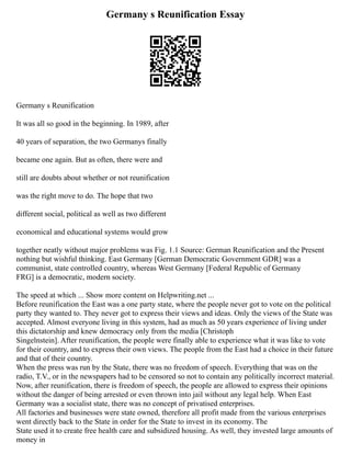 Germany s Reunification Essay
Germany s Reunification
It was all so good in the beginning. In 1989, after
40 years of separation, the two Germanys finally
became one again. But as often, there were and
still are doubts about whether or not reunification
was the right move to do. The hope that two
different social, political as well as two different
economical and educational systems would grow
together neatly without major problems was Fig. 1.1 Source: German Reunification and the Present
nothing but wishful thinking. East Germany [German Democratic Government GDR] was a
communist, state controlled country, whereas West Germany [Federal Republic of Germany
FRG] is a democratic, modern society.
The speed at which ... Show more content on Helpwriting.net ...
Before reunification the East was a one party state, where the people never got to vote on the political
party they wanted to. They never got to express their views and ideas. Only the views of the State was
accepted. Almost everyone living in this system, had as much as 50 years experience of living under
this dictatorship and knew democracy only from the media [Christoph
Singelnstein]. After reunification, the people were finally able to experience what it was like to vote
for their country, and to express their own views. The people from the East had a choice in their future
and that of their country.
When the press was run by the State, there was no freedom of speech. Everything that was on the
radio, T.V., or in the newspapers had to be censored so not to contain any politically incorrect material.
Now, after reunification, there is freedom of speech, the people are allowed to express their opinions
without the danger of being arrested or even thrown into jail without any legal help. When East
Germany was a socialist state, there was no concept of privatised enterprises.
All factories and businesses were state owned, therefore all profit made from the various enterprises
went directly back to the State in order for the State to invest in its economy. The
State used it to create free health care and subsidized housing. As well, they invested large amounts of
money in
 