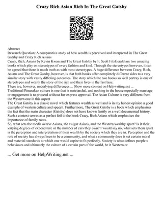 Crazy Rich Asian Rich In The Great Gatsby
Abstract
Research Question: A comparative study of how wealth is perceived and interpreted in The Great
Gatsby and Crazy Rich Asians
Crazy, Rich, Asians by Kevin Kwan and The Great Gatsby by F. Scott FitzGerald are two amazing
books which play on stereotypes of every fashion and kind. Through the stereotypes however, it can
be agreed that there is much truth as with most stereotypes. A huge difference between Crazy, Rich,
Asians and The Great Gatsby, however, is that both books offer completely different sides to a very
similar story with vastly differing outcomes. The story which the two books so well portray is one of
stereotypes and wealth the story of the rich and their lives in the fast lane.
There are, however, underlying differences ... Show more content on Helpwriting.net ...
Traditional Peranakan culture is one that is matriarchal, and nothing in the house especially marriage
or engagement is to proceed without her express approval. The Asian Culture is very different from
the Western one in this aspect
The Great Gatsby is a classic novel which features wealth as well and is in my honest opinion a good
example of western culture and speech. Furthermore, The Great Gatsby is a book which emphasises
the fact that the main character (Gatsby) does not have known family or a well documented history.
Such a context serves as a perfect foil to the book Crazy, Rich Asians which emphasises the
importance of family roots.
So, what sets the media averse Asians, the vulgar Asians, and the Western wealthy apart? Is it their
varying degrees of expenditure or the number of cars they own? I would say no, what sets them apart
is the perception and interpretation of their wealth by the society which they are in. Perception and the
role of society has always been to be a community, and what a community does is set certain moral
and material standards to which one would aspire to fit perfectly. Society is what defines people s
behaviours and ultimately the culture of a certain part of the world, be it Western or
... Get more on HelpWriting.net ...
 