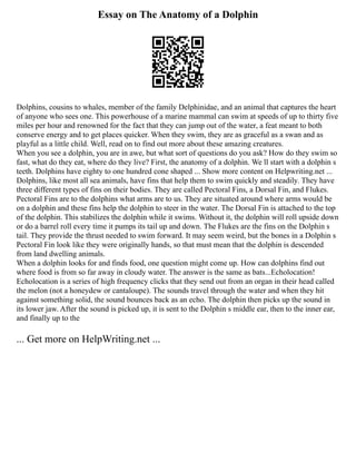 Essay on The Anatomy of a Dolphin
Dolphins, cousins to whales, member of the family Delphinidae, and an animal that captures the heart
of anyone who sees one. This powerhouse of a marine mammal can swim at speeds of up to thirty five
miles per hour and renowned for the fact that they can jump out of the water, a feat meant to both
conserve energy and to get places quicker. When they swim, they are as graceful as a swan and as
playful as a little child. Well, read on to find out more about these amazing creatures.
When you see a dolphin, you are in awe, but what sort of questions do you ask? How do they swim so
fast, what do they eat, where do they live? First, the anatomy of a dolphin. We ll start with a dolphin s
teeth. Dolphins have eighty to one hundred cone shaped ... Show more content on Helpwriting.net ...
Dolphins, like most all sea animals, have fins that help them to swim quickly and steadily. They have
three different types of fins on their bodies. They are called Pectoral Fins, a Dorsal Fin, and Flukes.
Pectoral Fins are to the dolphins what arms are to us. They are situated around where arms would be
on a dolphin and these fins help the dolphin to steer in the water. The Dorsal Fin is attached to the top
of the dolphin. This stabilizes the dolphin while it swims. Without it, the dolphin will roll upside down
or do a barrel roll every time it pumps its tail up and down. The Flukes are the fins on the Dolphin s
tail. They provide the thrust needed to swim forward. It may seem weird, but the bones in a Dolphin s
Pectoral Fin look like they were originally hands, so that must mean that the dolphin is descended
from land dwelling animals.
When a dolphin looks for and finds food, one question might come up. How can dolphins find out
where food is from so far away in cloudy water. The answer is the same as bats...Echolocation!
Echolocation is a series of high frequency clicks that they send out from an organ in their head called
the melon (not a honeydew or cantaloupe). The sounds travel through the water and when they hit
against something solid, the sound bounces back as an echo. The dolphin then picks up the sound in
its lower jaw. After the sound is picked up, it is sent to the Dolphin s middle ear, then to the inner ear,
and finally up to the
... Get more on HelpWriting.net ...
 