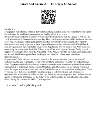 Causes And Failures Of The League Of Nations
Introduction
I can predict with absolute certainty that within another generation there will be another world war if
the nations of the world do not concert the method by which to prevent it.
It was with these words that Woodrow Wilson called for the formation of the League of Nations. By
1919, after extensive discourse between the Big Three, the league was born and its ideals and structure
concocted. The League s chief goals compromised of preventing war through collective security,
disarmament and using negations to solve disputes between nations. After the end of World War I,
such an organisation was essential to solve border disputes and prevent another war. After numerous
noteworthy successes and a few initial failures in the 1920s, the League of Nations finally proved
inept of preventing hostility from the Axis in the 1930s. And, as stated by Dr. Afroz Alam, the onset of
the Second World War suggested that the League had failed in ... Show more content on
Helpwriting.net ...
Organisational faults included but weren t limited to the absence of major powers, the ease of
withdrawing, the idea of collective security, the need for a unanimous vote, the veto and ambitious
aims. The powers available were limited economic sanctions were inadequate whilst military actions
were difficult to implement. In my opinion, Manchuria and Abyssinia, were the turning points and
made the league appear as incompetent, due to failed solutions, secret treaties and unfair justice. These
events are proof that peace couldn t be maintained due to self interests and lack of mutual co
operation. This allowed dictators like Hitler to get their way, paving the path to war. I believe that the
reason of paramount importance for the failure were self interest and the lack of collaboration that
shined during the crises of the 1930 s. The league had
... Get more on HelpWriting.net ...
 